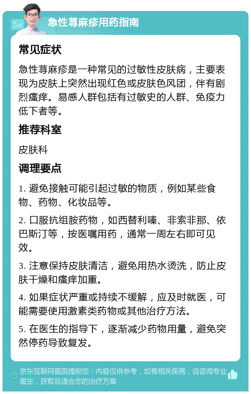 急性荨麻疹用药指南 常见症状 急性荨麻疹是一种常见的过敏性皮肤病，主要表现为皮肤上突然出现红色或皮肤色风团，伴有剧烈瘙痒。易感人群包括有过敏史的人群、免疫力低下者等。 推荐科室 皮肤科 调理要点 1. 避免接触可能引起过敏的物质，例如某些食物、药物、化妆品等。 2. 口服抗组胺药物，如西替利嗪、非索非那、依巴斯汀等，按医嘱用药，通常一周左右即可见效。 3. 注意保持皮肤清洁，避免用热水烫洗，防止皮肤干燥和瘙痒加重。 4. 如果症状严重或持续不缓解，应及时就医，可能需要使用激素类药物或其他治疗方法。 5. 在医生的指导下，逐渐减少药物用量，避免突然停药导致复发。