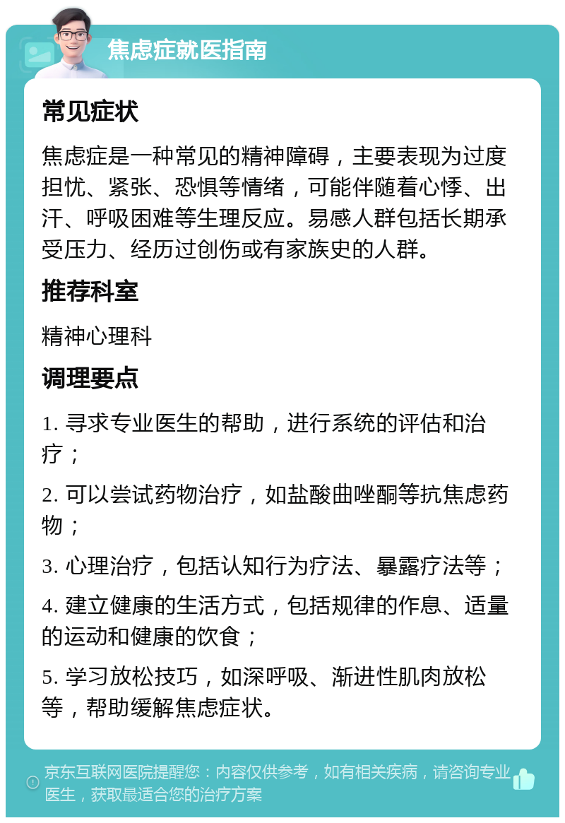 焦虑症就医指南 常见症状 焦虑症是一种常见的精神障碍，主要表现为过度担忧、紧张、恐惧等情绪，可能伴随着心悸、出汗、呼吸困难等生理反应。易感人群包括长期承受压力、经历过创伤或有家族史的人群。 推荐科室 精神心理科 调理要点 1. 寻求专业医生的帮助，进行系统的评估和治疗； 2. 可以尝试药物治疗，如盐酸曲唑酮等抗焦虑药物； 3. 心理治疗，包括认知行为疗法、暴露疗法等； 4. 建立健康的生活方式，包括规律的作息、适量的运动和健康的饮食； 5. 学习放松技巧，如深呼吸、渐进性肌肉放松等，帮助缓解焦虑症状。