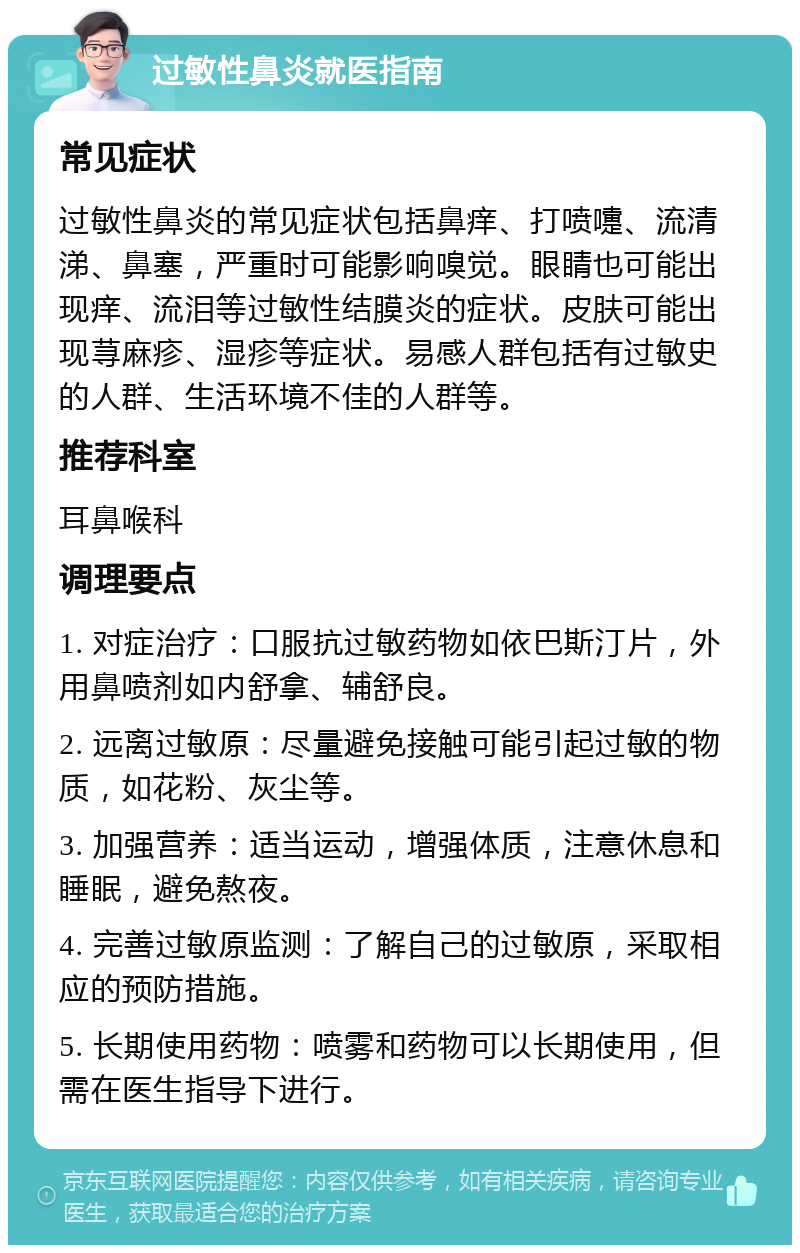 过敏性鼻炎就医指南 常见症状 过敏性鼻炎的常见症状包括鼻痒、打喷嚏、流清涕、鼻塞，严重时可能影响嗅觉。眼睛也可能出现痒、流泪等过敏性结膜炎的症状。皮肤可能出现荨麻疹、湿疹等症状。易感人群包括有过敏史的人群、生活环境不佳的人群等。 推荐科室 耳鼻喉科 调理要点 1. 对症治疗：口服抗过敏药物如依巴斯汀片，外用鼻喷剂如内舒拿、辅舒良。 2. 远离过敏原：尽量避免接触可能引起过敏的物质，如花粉、灰尘等。 3. 加强营养：适当运动，增强体质，注意休息和睡眠，避免熬夜。 4. 完善过敏原监测：了解自己的过敏原，采取相应的预防措施。 5. 长期使用药物：喷雾和药物可以长期使用，但需在医生指导下进行。