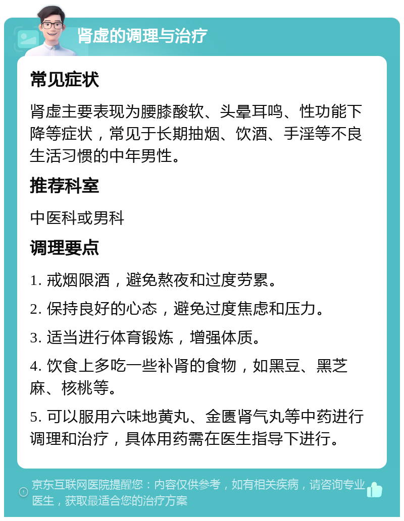 肾虚的调理与治疗 常见症状 肾虚主要表现为腰膝酸软、头晕耳鸣、性功能下降等症状，常见于长期抽烟、饮酒、手淫等不良生活习惯的中年男性。 推荐科室 中医科或男科 调理要点 1. 戒烟限酒，避免熬夜和过度劳累。 2. 保持良好的心态，避免过度焦虑和压力。 3. 适当进行体育锻炼，增强体质。 4. 饮食上多吃一些补肾的食物，如黑豆、黑芝麻、核桃等。 5. 可以服用六味地黄丸、金匮肾气丸等中药进行调理和治疗，具体用药需在医生指导下进行。