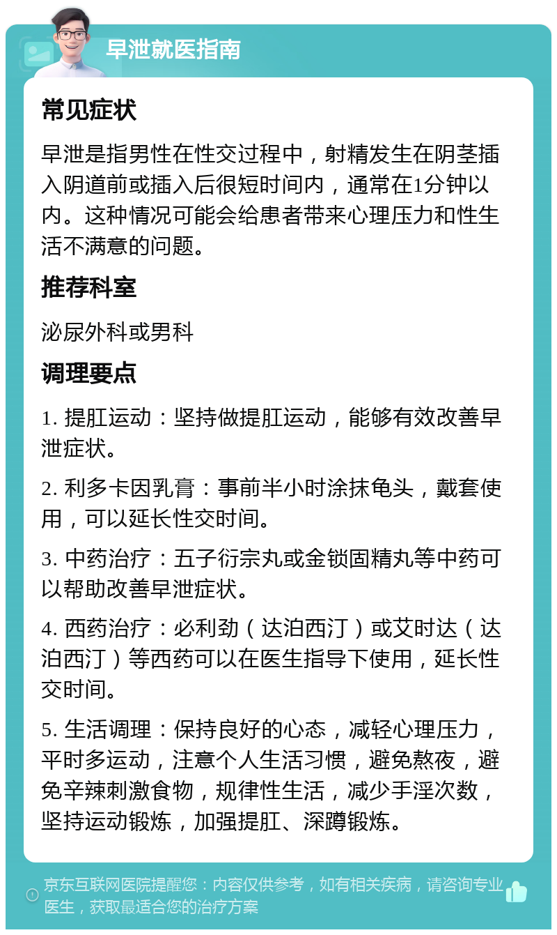 早泄就医指南 常见症状 早泄是指男性在性交过程中，射精发生在阴茎插入阴道前或插入后很短时间内，通常在1分钟以内。这种情况可能会给患者带来心理压力和性生活不满意的问题。 推荐科室 泌尿外科或男科 调理要点 1. 提肛运动：坚持做提肛运动，能够有效改善早泄症状。 2. 利多卡因乳膏：事前半小时涂抹龟头，戴套使用，可以延长性交时间。 3. 中药治疗：五子衍宗丸或金锁固精丸等中药可以帮助改善早泄症状。 4. 西药治疗：必利劲（达泊西汀）或艾时达（达泊西汀）等西药可以在医生指导下使用，延长性交时间。 5. 生活调理：保持良好的心态，减轻心理压力，平时多运动，注意个人生活习惯，避免熬夜，避免辛辣刺激食物，规律性生活，减少手淫次数，坚持运动锻炼，加强提肛、深蹲锻炼。