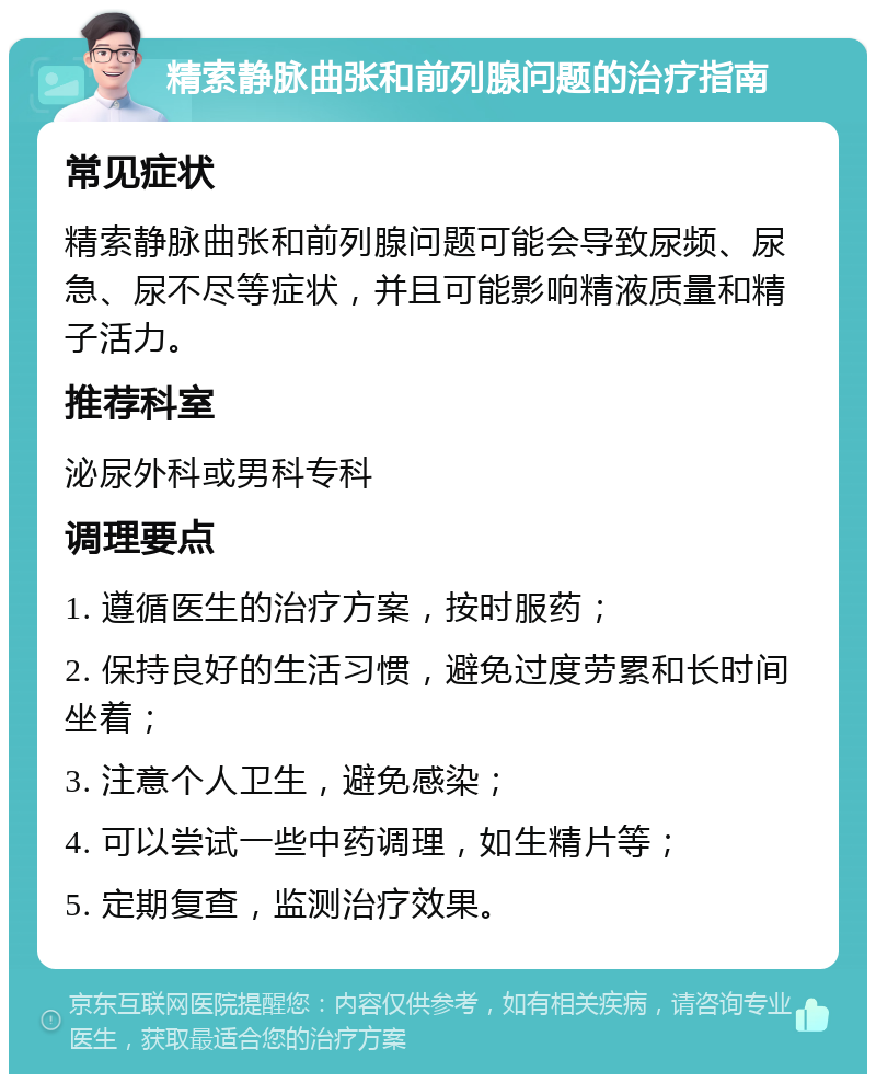 精索静脉曲张和前列腺问题的治疗指南 常见症状 精索静脉曲张和前列腺问题可能会导致尿频、尿急、尿不尽等症状，并且可能影响精液质量和精子活力。 推荐科室 泌尿外科或男科专科 调理要点 1. 遵循医生的治疗方案，按时服药； 2. 保持良好的生活习惯，避免过度劳累和长时间坐着； 3. 注意个人卫生，避免感染； 4. 可以尝试一些中药调理，如生精片等； 5. 定期复查，监测治疗效果。