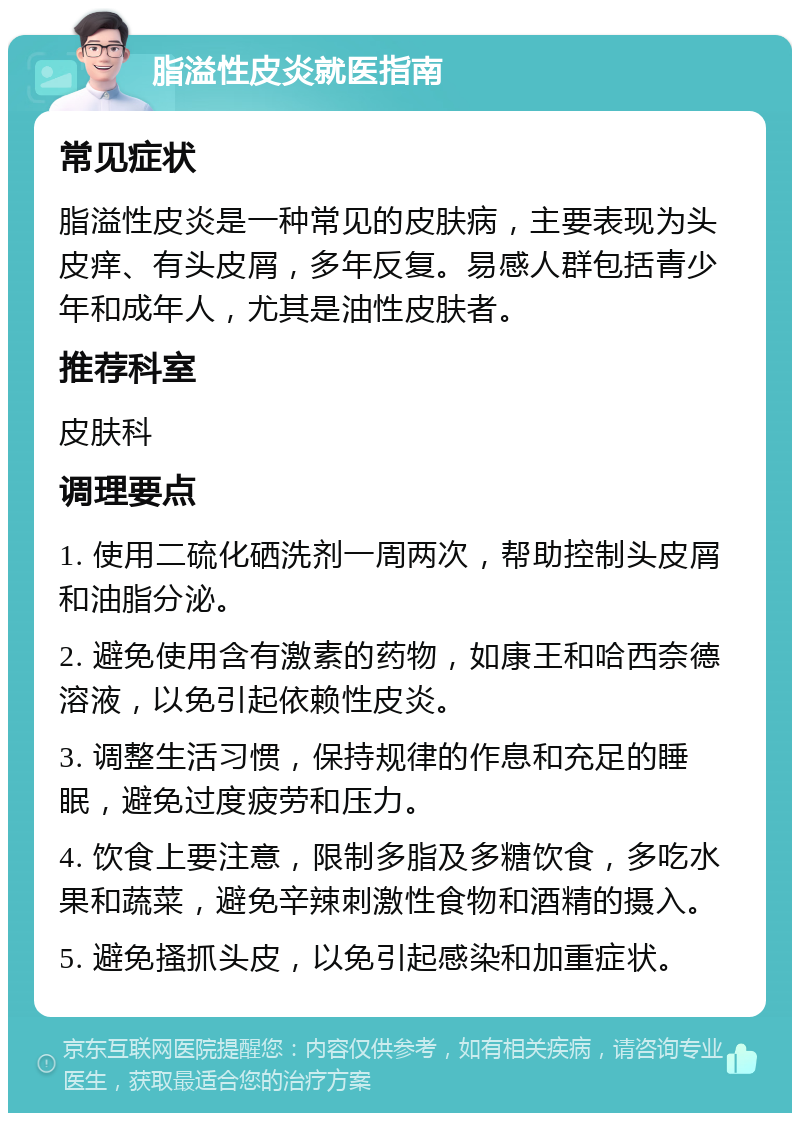 脂溢性皮炎就医指南 常见症状 脂溢性皮炎是一种常见的皮肤病，主要表现为头皮痒、有头皮屑，多年反复。易感人群包括青少年和成年人，尤其是油性皮肤者。 推荐科室 皮肤科 调理要点 1. 使用二硫化硒洗剂一周两次，帮助控制头皮屑和油脂分泌。 2. 避免使用含有激素的药物，如康王和哈西奈德溶液，以免引起依赖性皮炎。 3. 调整生活习惯，保持规律的作息和充足的睡眠，避免过度疲劳和压力。 4. 饮食上要注意，限制多脂及多糖饮食，多吃水果和蔬菜，避免辛辣刺激性食物和酒精的摄入。 5. 避免搔抓头皮，以免引起感染和加重症状。