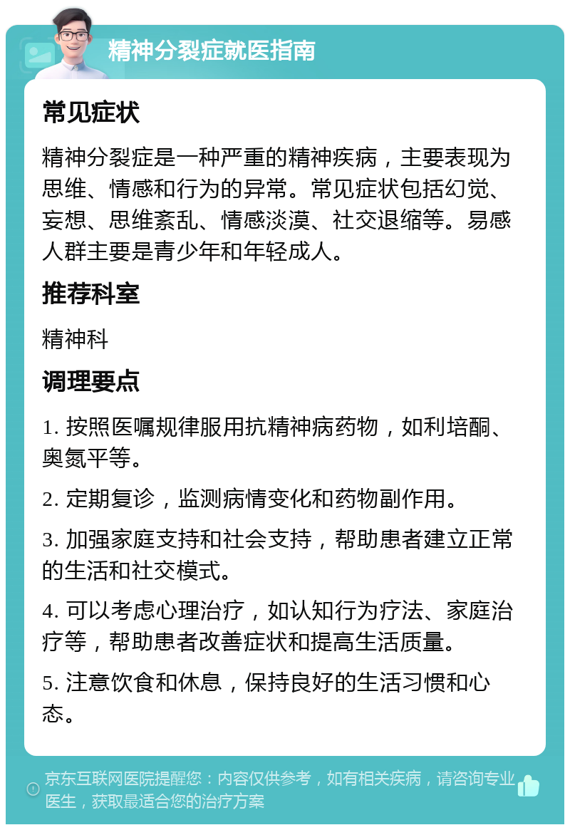 精神分裂症就医指南 常见症状 精神分裂症是一种严重的精神疾病，主要表现为思维、情感和行为的异常。常见症状包括幻觉、妄想、思维紊乱、情感淡漠、社交退缩等。易感人群主要是青少年和年轻成人。 推荐科室 精神科 调理要点 1. 按照医嘱规律服用抗精神病药物，如利培酮、奥氮平等。 2. 定期复诊，监测病情变化和药物副作用。 3. 加强家庭支持和社会支持，帮助患者建立正常的生活和社交模式。 4. 可以考虑心理治疗，如认知行为疗法、家庭治疗等，帮助患者改善症状和提高生活质量。 5. 注意饮食和休息，保持良好的生活习惯和心态。