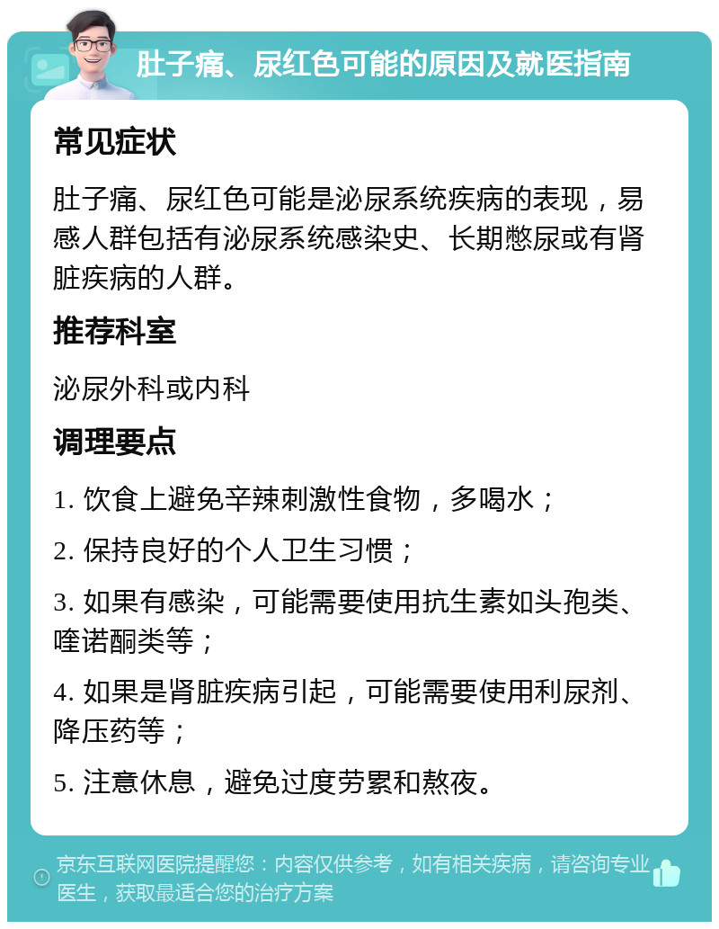 肚子痛、尿红色可能的原因及就医指南 常见症状 肚子痛、尿红色可能是泌尿系统疾病的表现，易感人群包括有泌尿系统感染史、长期憋尿或有肾脏疾病的人群。 推荐科室 泌尿外科或内科 调理要点 1. 饮食上避免辛辣刺激性食物，多喝水； 2. 保持良好的个人卫生习惯； 3. 如果有感染，可能需要使用抗生素如头孢类、喹诺酮类等； 4. 如果是肾脏疾病引起，可能需要使用利尿剂、降压药等； 5. 注意休息，避免过度劳累和熬夜。