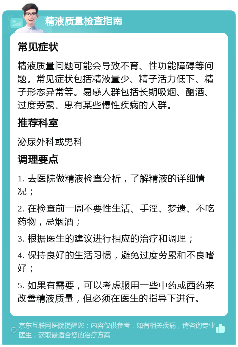 精液质量检查指南 常见症状 精液质量问题可能会导致不育、性功能障碍等问题。常见症状包括精液量少、精子活力低下、精子形态异常等。易感人群包括长期吸烟、酗酒、过度劳累、患有某些慢性疾病的人群。 推荐科室 泌尿外科或男科 调理要点 1. 去医院做精液检查分析，了解精液的详细情况； 2. 在检查前一周不要性生活、手淫、梦遗、不吃药物，忌烟酒； 3. 根据医生的建议进行相应的治疗和调理； 4. 保持良好的生活习惯，避免过度劳累和不良嗜好； 5. 如果有需要，可以考虑服用一些中药或西药来改善精液质量，但必须在医生的指导下进行。