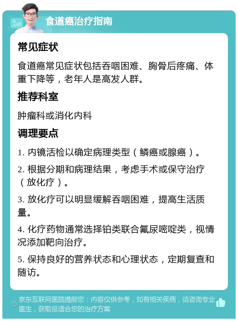 食道癌治疗指南 常见症状 食道癌常见症状包括吞咽困难、胸骨后疼痛、体重下降等，老年人是高发人群。 推荐科室 肿瘤科或消化内科 调理要点 1. 内镜活检以确定病理类型（鳞癌或腺癌）。 2. 根据分期和病理结果，考虑手术或保守治疗（放化疗）。 3. 放化疗可以明显缓解吞咽困难，提高生活质量。 4. 化疗药物通常选择铂类联合氟尿嘧啶类，视情况添加靶向治疗。 5. 保持良好的营养状态和心理状态，定期复查和随访。