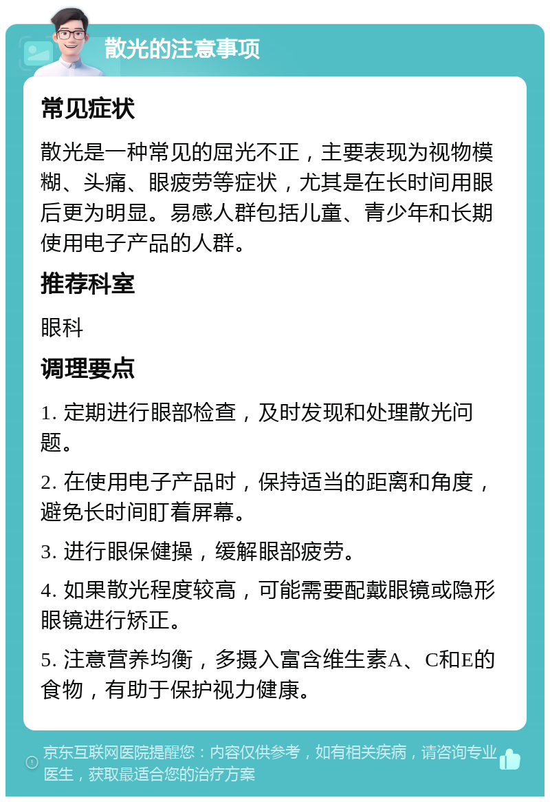 散光的注意事项 常见症状 散光是一种常见的屈光不正，主要表现为视物模糊、头痛、眼疲劳等症状，尤其是在长时间用眼后更为明显。易感人群包括儿童、青少年和长期使用电子产品的人群。 推荐科室 眼科 调理要点 1. 定期进行眼部检查，及时发现和处理散光问题。 2. 在使用电子产品时，保持适当的距离和角度，避免长时间盯着屏幕。 3. 进行眼保健操，缓解眼部疲劳。 4. 如果散光程度较高，可能需要配戴眼镜或隐形眼镜进行矫正。 5. 注意营养均衡，多摄入富含维生素A、C和E的食物，有助于保护视力健康。