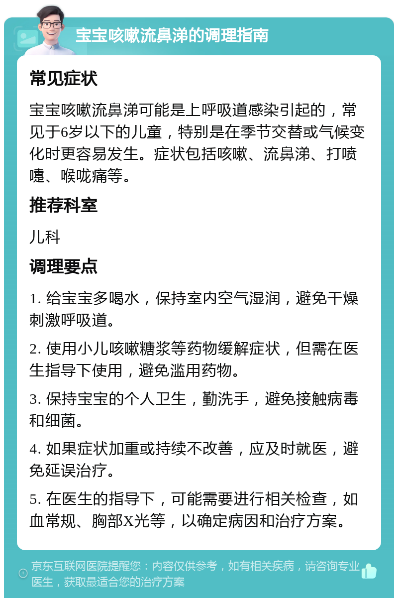 宝宝咳嗽流鼻涕的调理指南 常见症状 宝宝咳嗽流鼻涕可能是上呼吸道感染引起的，常见于6岁以下的儿童，特别是在季节交替或气候变化时更容易发生。症状包括咳嗽、流鼻涕、打喷嚏、喉咙痛等。 推荐科室 儿科 调理要点 1. 给宝宝多喝水，保持室内空气湿润，避免干燥刺激呼吸道。 2. 使用小儿咳嗽糖浆等药物缓解症状，但需在医生指导下使用，避免滥用药物。 3. 保持宝宝的个人卫生，勤洗手，避免接触病毒和细菌。 4. 如果症状加重或持续不改善，应及时就医，避免延误治疗。 5. 在医生的指导下，可能需要进行相关检查，如血常规、胸部X光等，以确定病因和治疗方案。