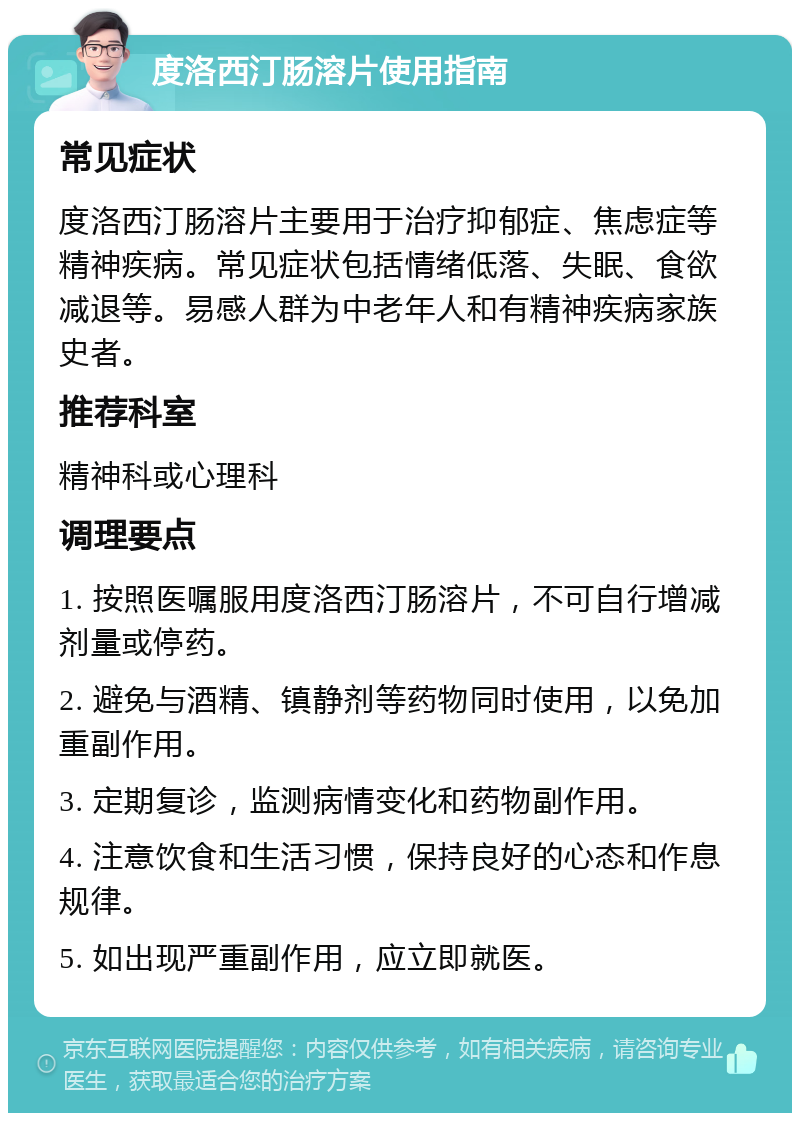 度洛西汀肠溶片使用指南 常见症状 度洛西汀肠溶片主要用于治疗抑郁症、焦虑症等精神疾病。常见症状包括情绪低落、失眠、食欲减退等。易感人群为中老年人和有精神疾病家族史者。 推荐科室 精神科或心理科 调理要点 1. 按照医嘱服用度洛西汀肠溶片，不可自行增减剂量或停药。 2. 避免与酒精、镇静剂等药物同时使用，以免加重副作用。 3. 定期复诊，监测病情变化和药物副作用。 4. 注意饮食和生活习惯，保持良好的心态和作息规律。 5. 如出现严重副作用，应立即就医。