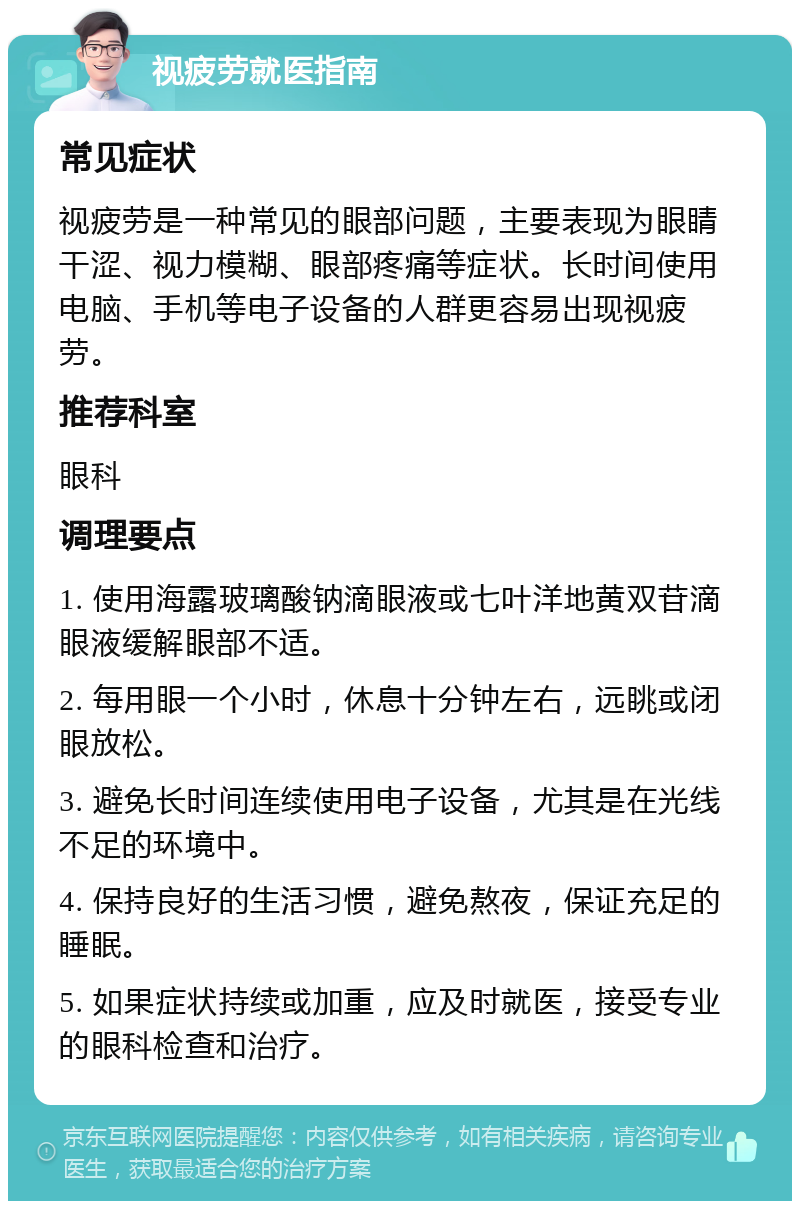 视疲劳就医指南 常见症状 视疲劳是一种常见的眼部问题，主要表现为眼睛干涩、视力模糊、眼部疼痛等症状。长时间使用电脑、手机等电子设备的人群更容易出现视疲劳。 推荐科室 眼科 调理要点 1. 使用海露玻璃酸钠滴眼液或七叶洋地黄双苷滴眼液缓解眼部不适。 2. 每用眼一个小时，休息十分钟左右，远眺或闭眼放松。 3. 避免长时间连续使用电子设备，尤其是在光线不足的环境中。 4. 保持良好的生活习惯，避免熬夜，保证充足的睡眠。 5. 如果症状持续或加重，应及时就医，接受专业的眼科检查和治疗。