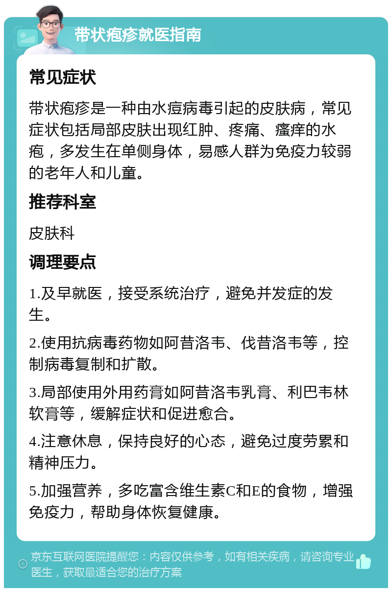 带状疱疹就医指南 常见症状 带状疱疹是一种由水痘病毒引起的皮肤病，常见症状包括局部皮肤出现红肿、疼痛、瘙痒的水疱，多发生在单侧身体，易感人群为免疫力较弱的老年人和儿童。 推荐科室 皮肤科 调理要点 1.及早就医，接受系统治疗，避免并发症的发生。 2.使用抗病毒药物如阿昔洛韦、伐昔洛韦等，控制病毒复制和扩散。 3.局部使用外用药膏如阿昔洛韦乳膏、利巴韦林软膏等，缓解症状和促进愈合。 4.注意休息，保持良好的心态，避免过度劳累和精神压力。 5.加强营养，多吃富含维生素C和E的食物，增强免疫力，帮助身体恢复健康。