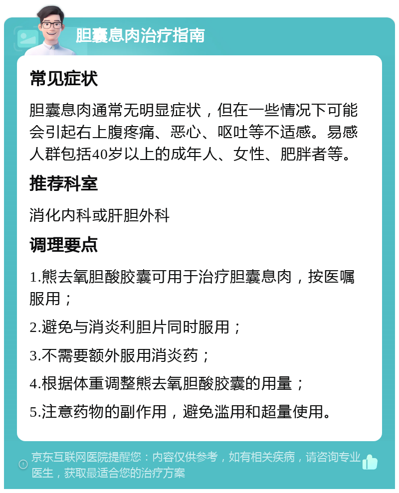 胆囊息肉治疗指南 常见症状 胆囊息肉通常无明显症状，但在一些情况下可能会引起右上腹疼痛、恶心、呕吐等不适感。易感人群包括40岁以上的成年人、女性、肥胖者等。 推荐科室 消化内科或肝胆外科 调理要点 1.熊去氧胆酸胶囊可用于治疗胆囊息肉，按医嘱服用； 2.避免与消炎利胆片同时服用； 3.不需要额外服用消炎药； 4.根据体重调整熊去氧胆酸胶囊的用量； 5.注意药物的副作用，避免滥用和超量使用。