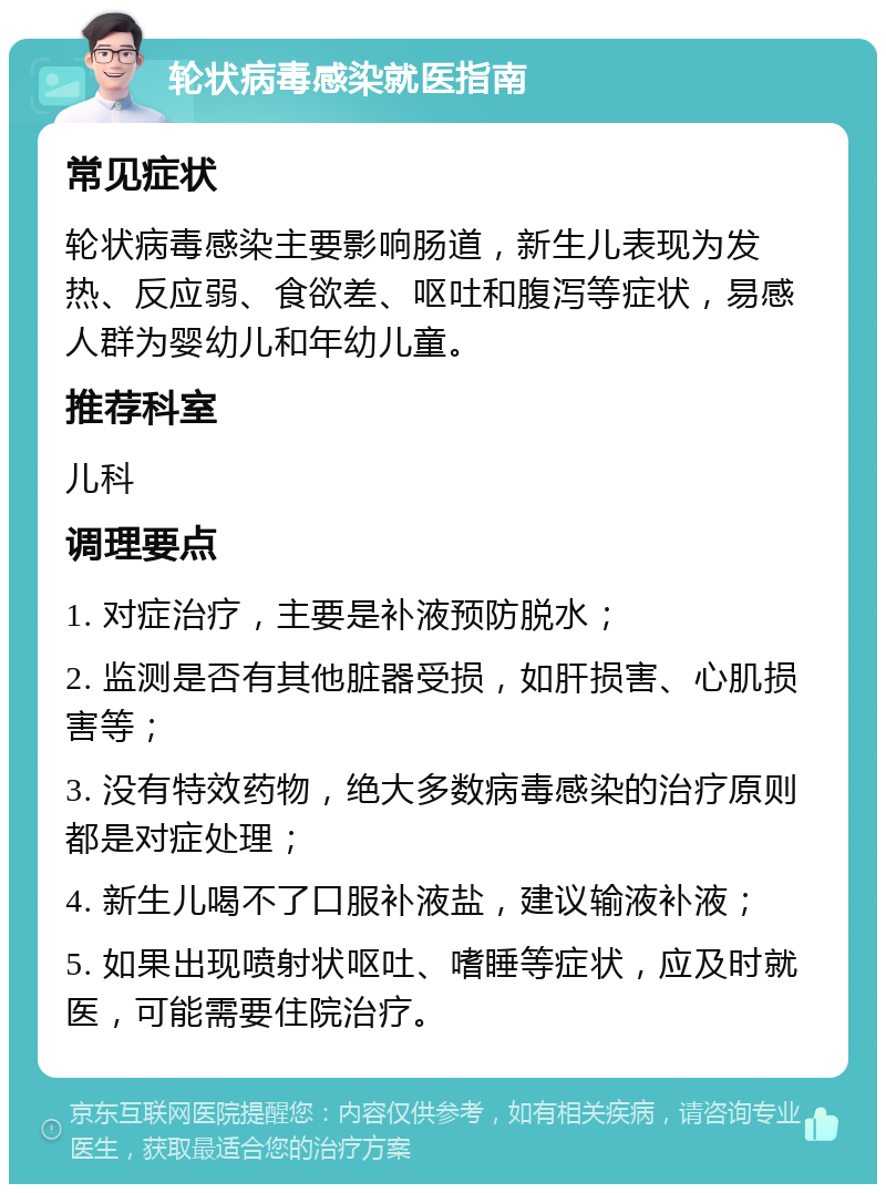 轮状病毒感染就医指南 常见症状 轮状病毒感染主要影响肠道，新生儿表现为发热、反应弱、食欲差、呕吐和腹泻等症状，易感人群为婴幼儿和年幼儿童。 推荐科室 儿科 调理要点 1. 对症治疗，主要是补液预防脱水； 2. 监测是否有其他脏器受损，如肝损害、心肌损害等； 3. 没有特效药物，绝大多数病毒感染的治疗原则都是对症处理； 4. 新生儿喝不了口服补液盐，建议输液补液； 5. 如果出现喷射状呕吐、嗜睡等症状，应及时就医，可能需要住院治疗。