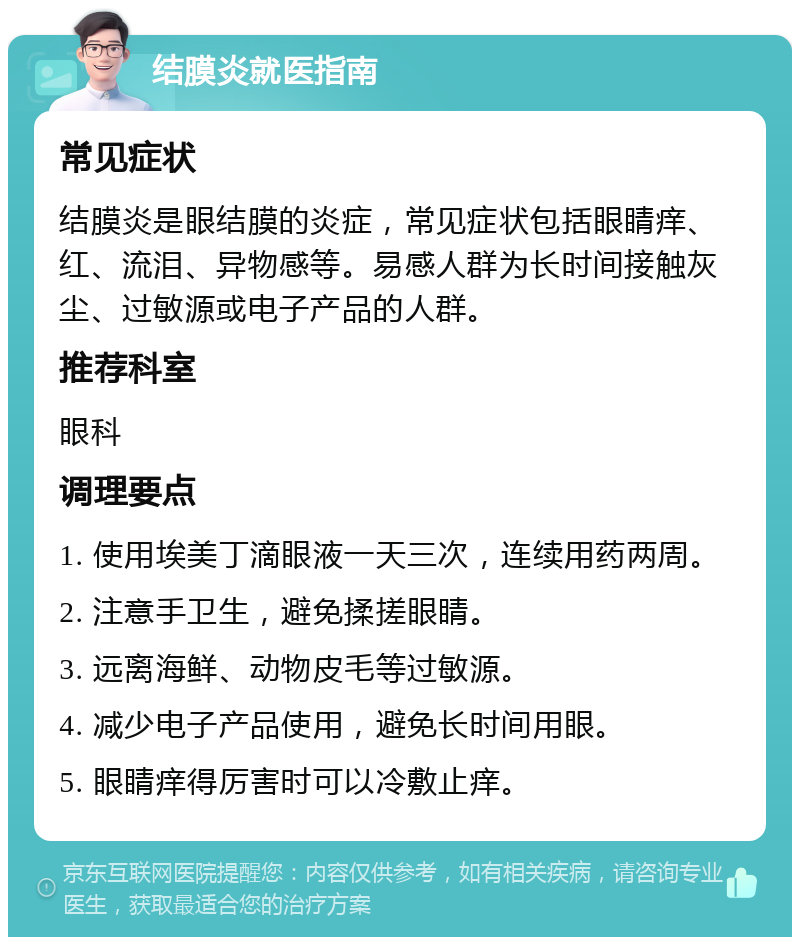 结膜炎就医指南 常见症状 结膜炎是眼结膜的炎症，常见症状包括眼睛痒、红、流泪、异物感等。易感人群为长时间接触灰尘、过敏源或电子产品的人群。 推荐科室 眼科 调理要点 1. 使用埃美丁滴眼液一天三次，连续用药两周。 2. 注意手卫生，避免揉搓眼睛。 3. 远离海鲜、动物皮毛等过敏源。 4. 减少电子产品使用，避免长时间用眼。 5. 眼睛痒得厉害时可以冷敷止痒。