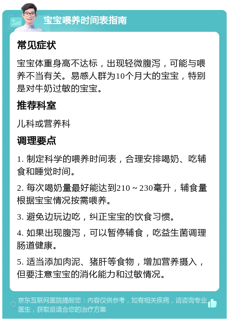 宝宝喂养时间表指南 常见症状 宝宝体重身高不达标，出现轻微腹泻，可能与喂养不当有关。易感人群为10个月大的宝宝，特别是对牛奶过敏的宝宝。 推荐科室 儿科或营养科 调理要点 1. 制定科学的喂养时间表，合理安排喝奶、吃辅食和睡觉时间。 2. 每次喝奶量最好能达到210～230毫升，辅食量根据宝宝情况按需喂养。 3. 避免边玩边吃，纠正宝宝的饮食习惯。 4. 如果出现腹泻，可以暂停辅食，吃益生菌调理肠道健康。 5. 适当添加肉泥、猪肝等食物，增加营养摄入，但要注意宝宝的消化能力和过敏情况。