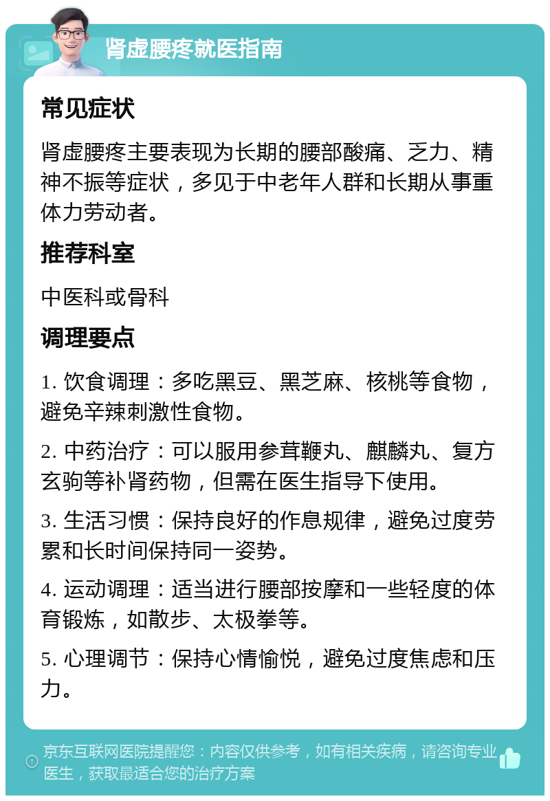 肾虚腰疼就医指南 常见症状 肾虚腰疼主要表现为长期的腰部酸痛、乏力、精神不振等症状，多见于中老年人群和长期从事重体力劳动者。 推荐科室 中医科或骨科 调理要点 1. 饮食调理：多吃黑豆、黑芝麻、核桃等食物，避免辛辣刺激性食物。 2. 中药治疗：可以服用参茸鞭丸、麒麟丸、复方玄驹等补肾药物，但需在医生指导下使用。 3. 生活习惯：保持良好的作息规律，避免过度劳累和长时间保持同一姿势。 4. 运动调理：适当进行腰部按摩和一些轻度的体育锻炼，如散步、太极拳等。 5. 心理调节：保持心情愉悦，避免过度焦虑和压力。