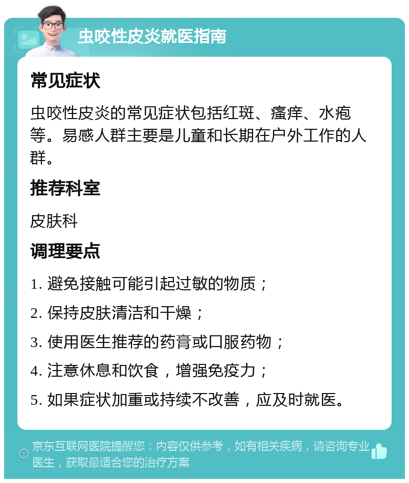 虫咬性皮炎就医指南 常见症状 虫咬性皮炎的常见症状包括红斑、瘙痒、水疱等。易感人群主要是儿童和长期在户外工作的人群。 推荐科室 皮肤科 调理要点 1. 避免接触可能引起过敏的物质； 2. 保持皮肤清洁和干燥； 3. 使用医生推荐的药膏或口服药物； 4. 注意休息和饮食，增强免疫力； 5. 如果症状加重或持续不改善，应及时就医。