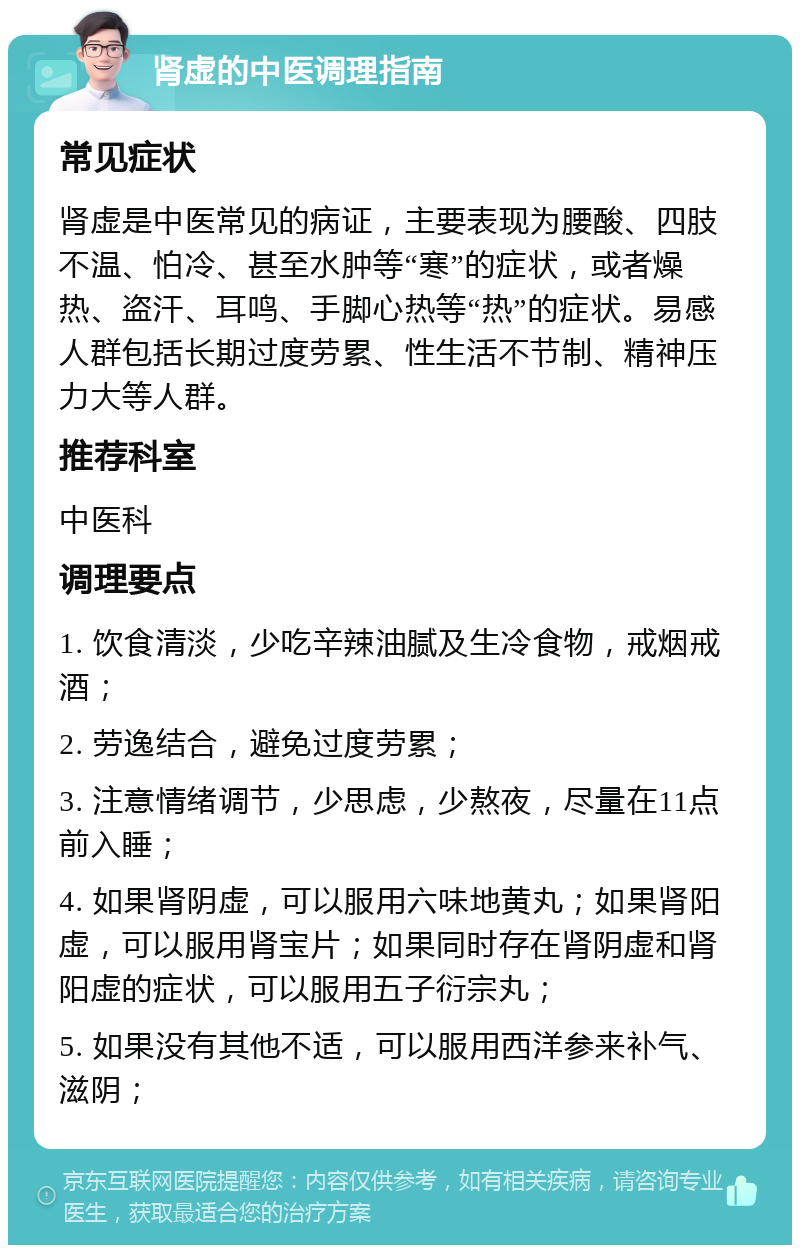 肾虚的中医调理指南 常见症状 肾虚是中医常见的病证，主要表现为腰酸、四肢不温、怕冷、甚至水肿等“寒”的症状，或者燥热、盗汗、耳鸣、手脚心热等“热”的症状。易感人群包括长期过度劳累、性生活不节制、精神压力大等人群。 推荐科室 中医科 调理要点 1. 饮食清淡，少吃辛辣油腻及生冷食物，戒烟戒酒； 2. 劳逸结合，避免过度劳累； 3. 注意情绪调节，少思虑，少熬夜，尽量在11点前入睡； 4. 如果肾阴虚，可以服用六味地黄丸；如果肾阳虚，可以服用肾宝片；如果同时存在肾阴虚和肾阳虚的症状，可以服用五子衍宗丸； 5. 如果没有其他不适，可以服用西洋参来补气、滋阴；