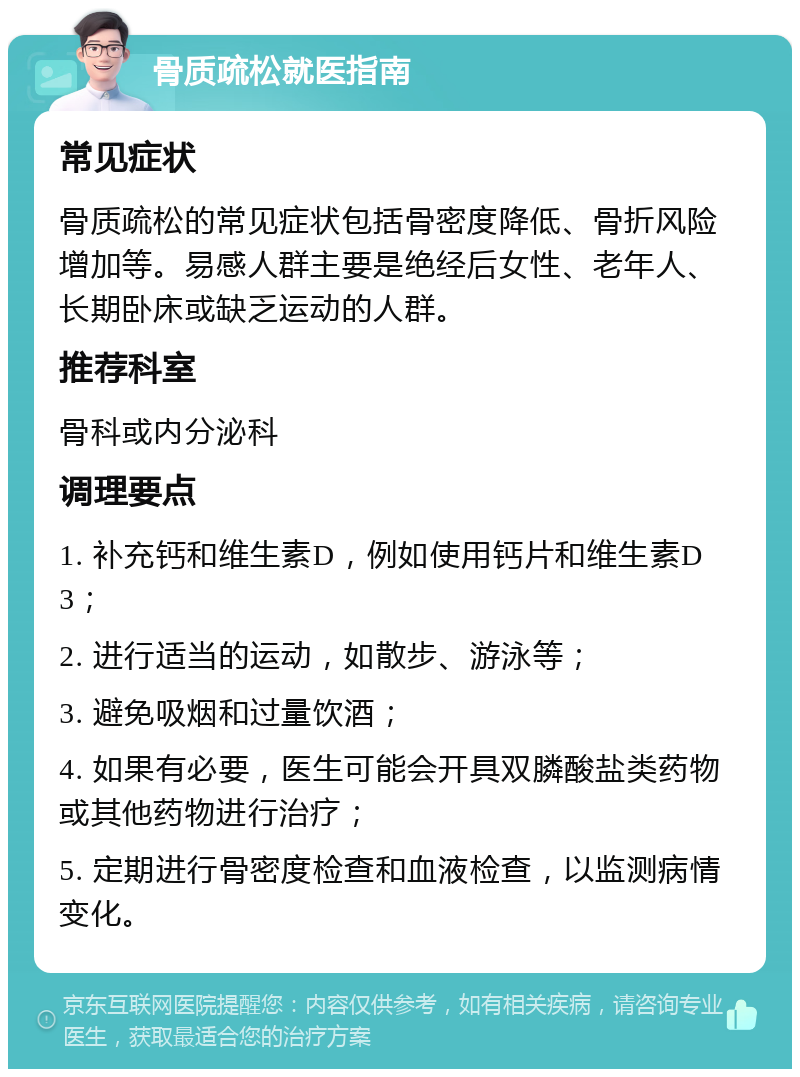 骨质疏松就医指南 常见症状 骨质疏松的常见症状包括骨密度降低、骨折风险增加等。易感人群主要是绝经后女性、老年人、长期卧床或缺乏运动的人群。 推荐科室 骨科或内分泌科 调理要点 1. 补充钙和维生素D，例如使用钙片和维生素D3； 2. 进行适当的运动，如散步、游泳等； 3. 避免吸烟和过量饮酒； 4. 如果有必要，医生可能会开具双膦酸盐类药物或其他药物进行治疗； 5. 定期进行骨密度检查和血液检查，以监测病情变化。