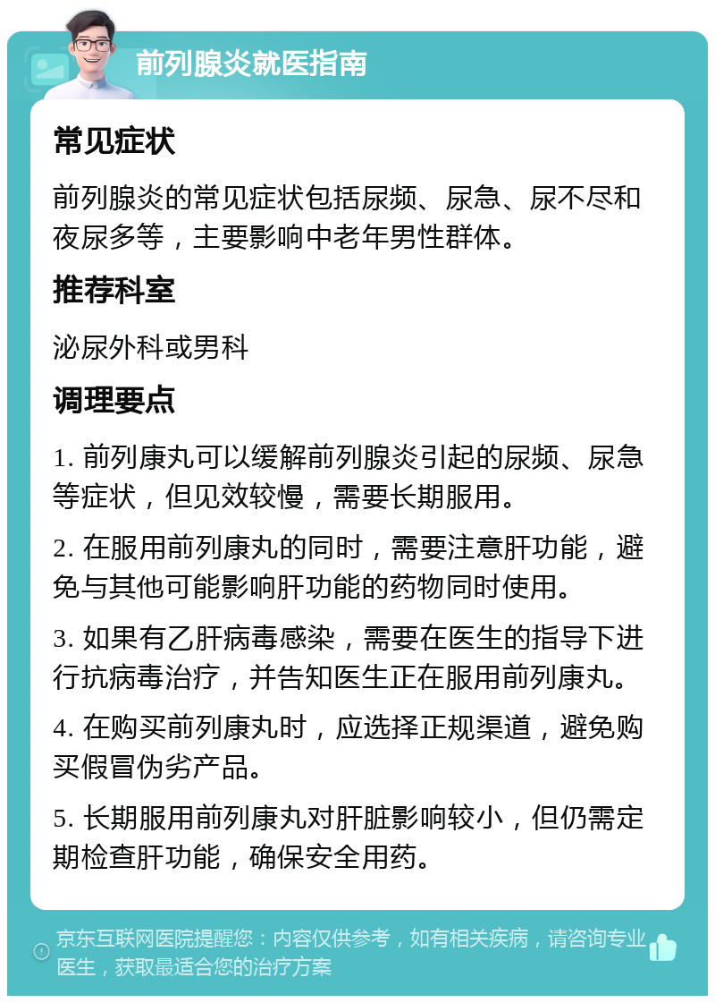 前列腺炎就医指南 常见症状 前列腺炎的常见症状包括尿频、尿急、尿不尽和夜尿多等，主要影响中老年男性群体。 推荐科室 泌尿外科或男科 调理要点 1. 前列康丸可以缓解前列腺炎引起的尿频、尿急等症状，但见效较慢，需要长期服用。 2. 在服用前列康丸的同时，需要注意肝功能，避免与其他可能影响肝功能的药物同时使用。 3. 如果有乙肝病毒感染，需要在医生的指导下进行抗病毒治疗，并告知医生正在服用前列康丸。 4. 在购买前列康丸时，应选择正规渠道，避免购买假冒伪劣产品。 5. 长期服用前列康丸对肝脏影响较小，但仍需定期检查肝功能，确保安全用药。