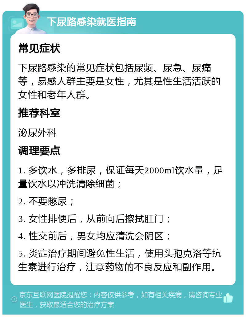 下尿路感染就医指南 常见症状 下尿路感染的常见症状包括尿频、尿急、尿痛等，易感人群主要是女性，尤其是性生活活跃的女性和老年人群。 推荐科室 泌尿外科 调理要点 1. 多饮水，多排尿，保证每天2000ml饮水量，足量饮水以冲洗清除细菌； 2. 不要憋尿； 3. 女性排便后，从前向后擦拭肛门； 4. 性交前后，男女均应清洗会阴区； 5. 炎症治疗期间避免性生活，使用头孢克洛等抗生素进行治疗，注意药物的不良反应和副作用。