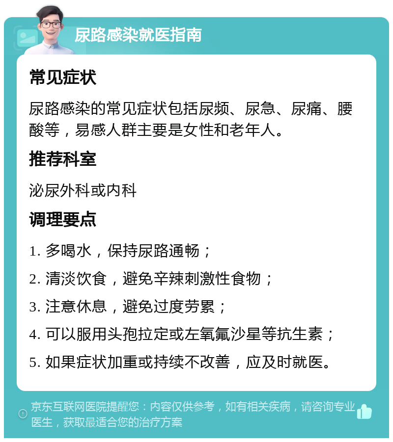 尿路感染就医指南 常见症状 尿路感染的常见症状包括尿频、尿急、尿痛、腰酸等，易感人群主要是女性和老年人。 推荐科室 泌尿外科或内科 调理要点 1. 多喝水，保持尿路通畅； 2. 清淡饮食，避免辛辣刺激性食物； 3. 注意休息，避免过度劳累； 4. 可以服用头孢拉定或左氧氟沙星等抗生素； 5. 如果症状加重或持续不改善，应及时就医。