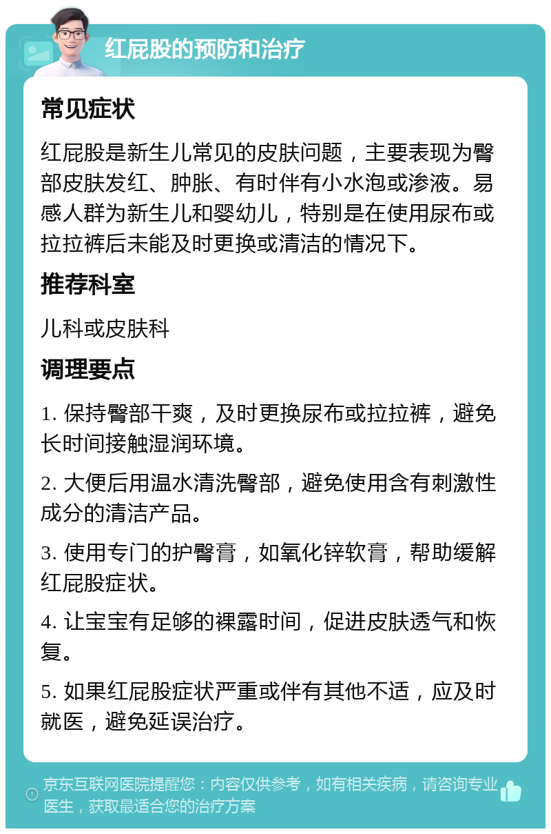 红屁股的预防和治疗 常见症状 红屁股是新生儿常见的皮肤问题，主要表现为臀部皮肤发红、肿胀、有时伴有小水泡或渗液。易感人群为新生儿和婴幼儿，特别是在使用尿布或拉拉裤后未能及时更换或清洁的情况下。 推荐科室 儿科或皮肤科 调理要点 1. 保持臀部干爽，及时更换尿布或拉拉裤，避免长时间接触湿润环境。 2. 大便后用温水清洗臀部，避免使用含有刺激性成分的清洁产品。 3. 使用专门的护臀膏，如氧化锌软膏，帮助缓解红屁股症状。 4. 让宝宝有足够的裸露时间，促进皮肤透气和恢复。 5. 如果红屁股症状严重或伴有其他不适，应及时就医，避免延误治疗。