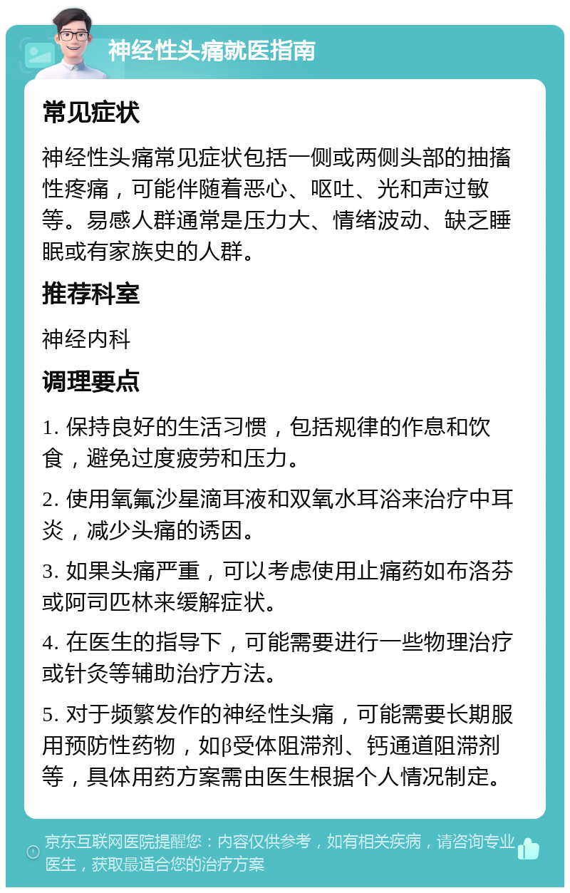 神经性头痛就医指南 常见症状 神经性头痛常见症状包括一侧或两侧头部的抽搐性疼痛，可能伴随着恶心、呕吐、光和声过敏等。易感人群通常是压力大、情绪波动、缺乏睡眠或有家族史的人群。 推荐科室 神经内科 调理要点 1. 保持良好的生活习惯，包括规律的作息和饮食，避免过度疲劳和压力。 2. 使用氧氟沙星滴耳液和双氧水耳浴来治疗中耳炎，减少头痛的诱因。 3. 如果头痛严重，可以考虑使用止痛药如布洛芬或阿司匹林来缓解症状。 4. 在医生的指导下，可能需要进行一些物理治疗或针灸等辅助治疗方法。 5. 对于频繁发作的神经性头痛，可能需要长期服用预防性药物，如β受体阻滞剂、钙通道阻滞剂等，具体用药方案需由医生根据个人情况制定。