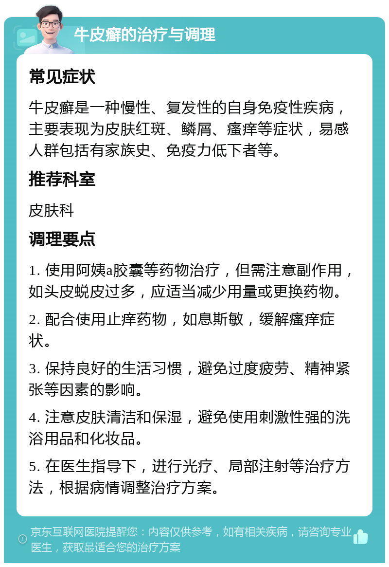 牛皮癣的治疗与调理 常见症状 牛皮癣是一种慢性、复发性的自身免疫性疾病，主要表现为皮肤红斑、鳞屑、瘙痒等症状，易感人群包括有家族史、免疫力低下者等。 推荐科室 皮肤科 调理要点 1. 使用阿姨a胶囊等药物治疗，但需注意副作用，如头皮蜕皮过多，应适当减少用量或更换药物。 2. 配合使用止痒药物，如息斯敏，缓解瘙痒症状。 3. 保持良好的生活习惯，避免过度疲劳、精神紧张等因素的影响。 4. 注意皮肤清洁和保湿，避免使用刺激性强的洗浴用品和化妆品。 5. 在医生指导下，进行光疗、局部注射等治疗方法，根据病情调整治疗方案。