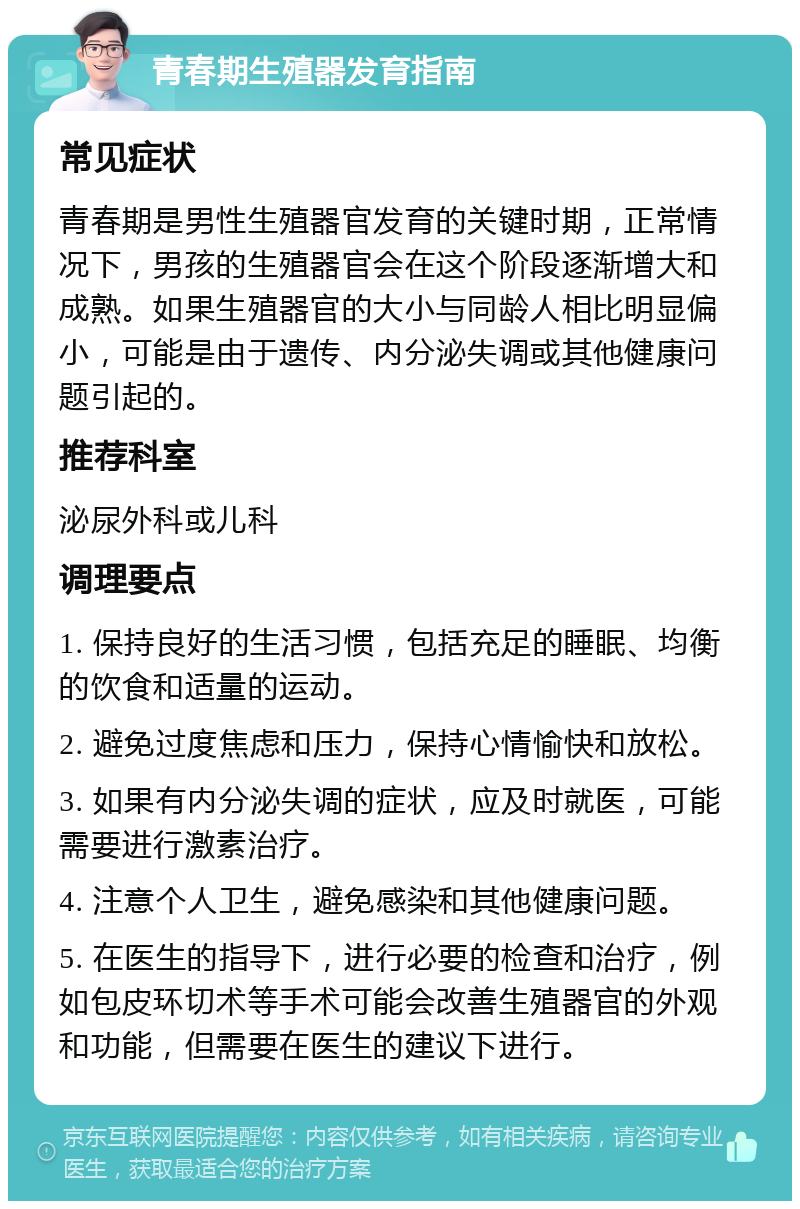 青春期生殖器发育指南 常见症状 青春期是男性生殖器官发育的关键时期，正常情况下，男孩的生殖器官会在这个阶段逐渐增大和成熟。如果生殖器官的大小与同龄人相比明显偏小，可能是由于遗传、内分泌失调或其他健康问题引起的。 推荐科室 泌尿外科或儿科 调理要点 1. 保持良好的生活习惯，包括充足的睡眠、均衡的饮食和适量的运动。 2. 避免过度焦虑和压力，保持心情愉快和放松。 3. 如果有内分泌失调的症状，应及时就医，可能需要进行激素治疗。 4. 注意个人卫生，避免感染和其他健康问题。 5. 在医生的指导下，进行必要的检查和治疗，例如包皮环切术等手术可能会改善生殖器官的外观和功能，但需要在医生的建议下进行。