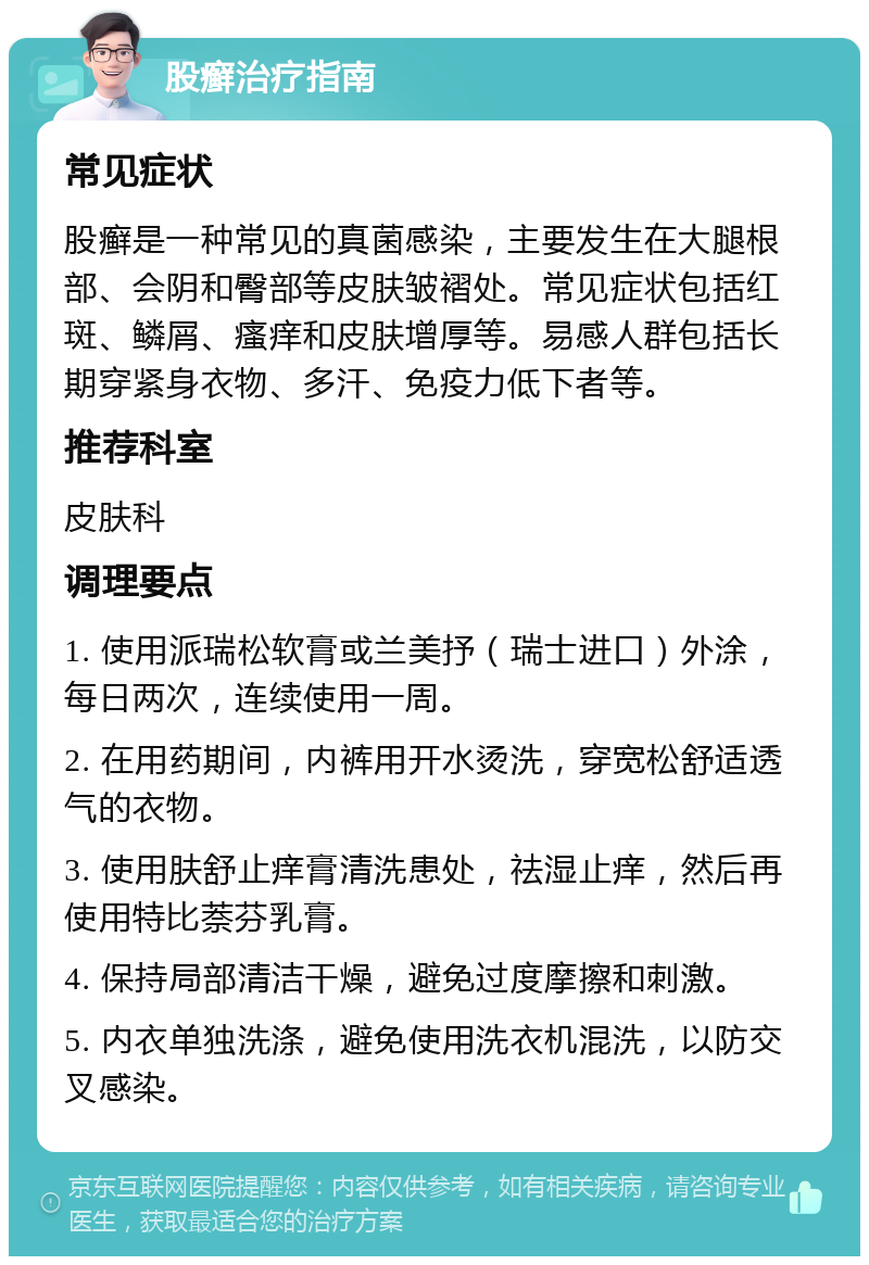 股癣治疗指南 常见症状 股癣是一种常见的真菌感染，主要发生在大腿根部、会阴和臀部等皮肤皱褶处。常见症状包括红斑、鳞屑、瘙痒和皮肤增厚等。易感人群包括长期穿紧身衣物、多汗、免疫力低下者等。 推荐科室 皮肤科 调理要点 1. 使用派瑞松软膏或兰美抒（瑞士进口）外涂，每日两次，连续使用一周。 2. 在用药期间，内裤用开水烫洗，穿宽松舒适透气的衣物。 3. 使用肤舒止痒膏清洗患处，祛湿止痒，然后再使用特比萘芬乳膏。 4. 保持局部清洁干燥，避免过度摩擦和刺激。 5. 内衣单独洗涤，避免使用洗衣机混洗，以防交叉感染。