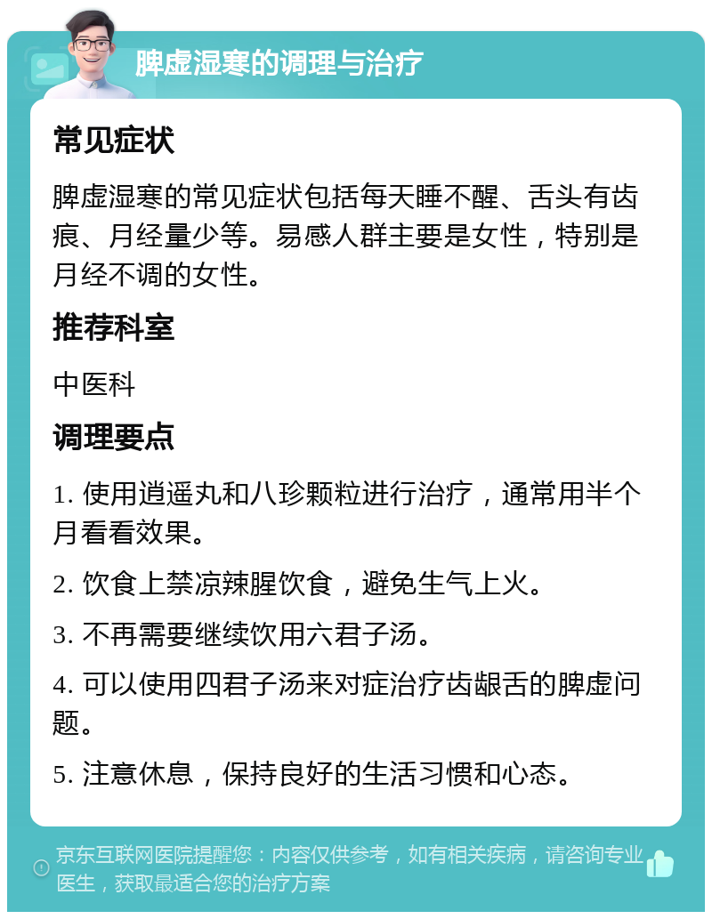 脾虚湿寒的调理与治疗 常见症状 脾虚湿寒的常见症状包括每天睡不醒、舌头有齿痕、月经量少等。易感人群主要是女性，特别是月经不调的女性。 推荐科室 中医科 调理要点 1. 使用逍遥丸和八珍颗粒进行治疗，通常用半个月看看效果。 2. 饮食上禁凉辣腥饮食，避免生气上火。 3. 不再需要继续饮用六君子汤。 4. 可以使用四君子汤来对症治疗齿龈舌的脾虚问题。 5. 注意休息，保持良好的生活习惯和心态。