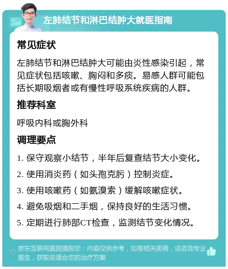 左肺结节和淋巴结肿大就医指南 常见症状 左肺结节和淋巴结肿大可能由炎性感染引起，常见症状包括咳嗽、胸闷和多痰。易感人群可能包括长期吸烟者或有慢性呼吸系统疾病的人群。 推荐科室 呼吸内科或胸外科 调理要点 1. 保守观察小结节，半年后复查结节大小变化。 2. 使用消炎药（如头孢克肟）控制炎症。 3. 使用咳嗽药（如氨溴索）缓解咳嗽症状。 4. 避免吸烟和二手烟，保持良好的生活习惯。 5. 定期进行肺部CT检查，监测结节变化情况。