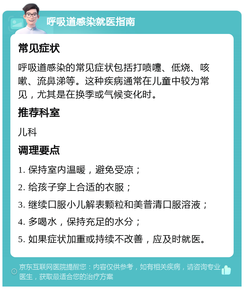 呼吸道感染就医指南 常见症状 呼吸道感染的常见症状包括打喷嚏、低烧、咳嗽、流鼻涕等。这种疾病通常在儿童中较为常见，尤其是在换季或气候变化时。 推荐科室 儿科 调理要点 1. 保持室内温暖，避免受凉； 2. 给孩子穿上合适的衣服； 3. 继续口服小儿解表颗粒和美普清口服溶液； 4. 多喝水，保持充足的水分； 5. 如果症状加重或持续不改善，应及时就医。