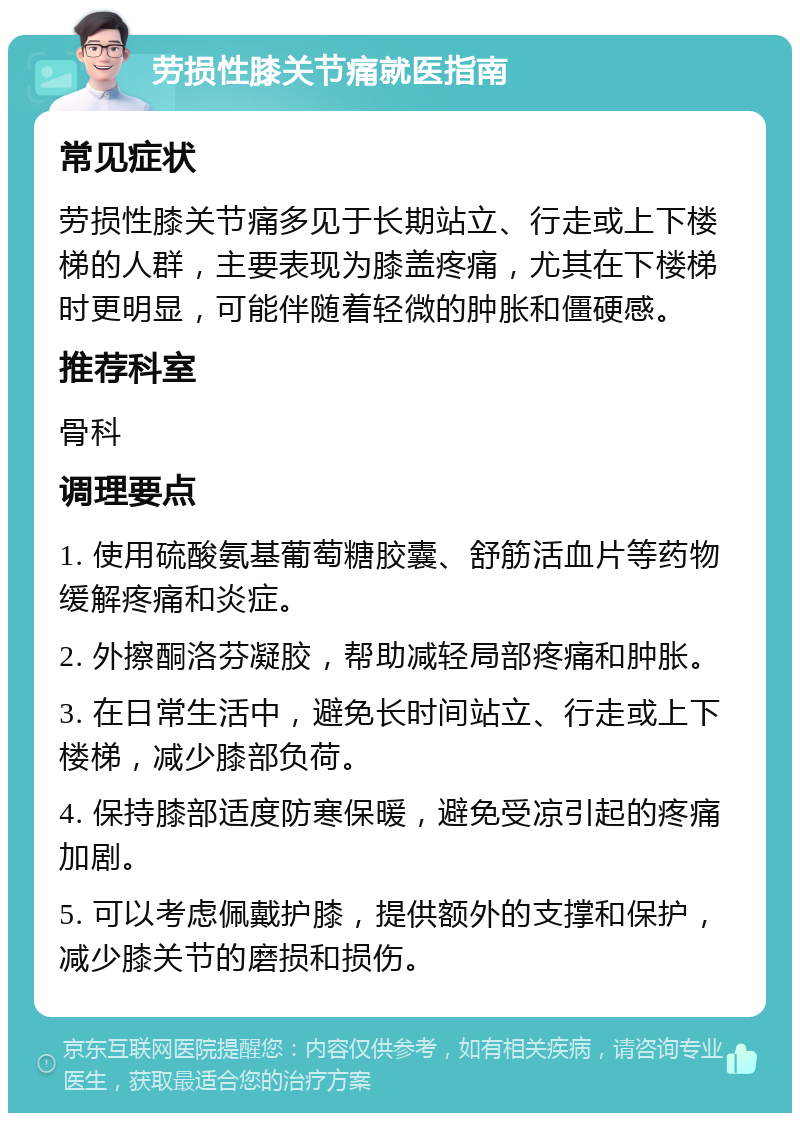 劳损性膝关节痛就医指南 常见症状 劳损性膝关节痛多见于长期站立、行走或上下楼梯的人群，主要表现为膝盖疼痛，尤其在下楼梯时更明显，可能伴随着轻微的肿胀和僵硬感。 推荐科室 骨科 调理要点 1. 使用硫酸氨基葡萄糖胶囊、舒筋活血片等药物缓解疼痛和炎症。 2. 外擦酮洛芬凝胶，帮助减轻局部疼痛和肿胀。 3. 在日常生活中，避免长时间站立、行走或上下楼梯，减少膝部负荷。 4. 保持膝部适度防寒保暖，避免受凉引起的疼痛加剧。 5. 可以考虑佩戴护膝，提供额外的支撑和保护，减少膝关节的磨损和损伤。