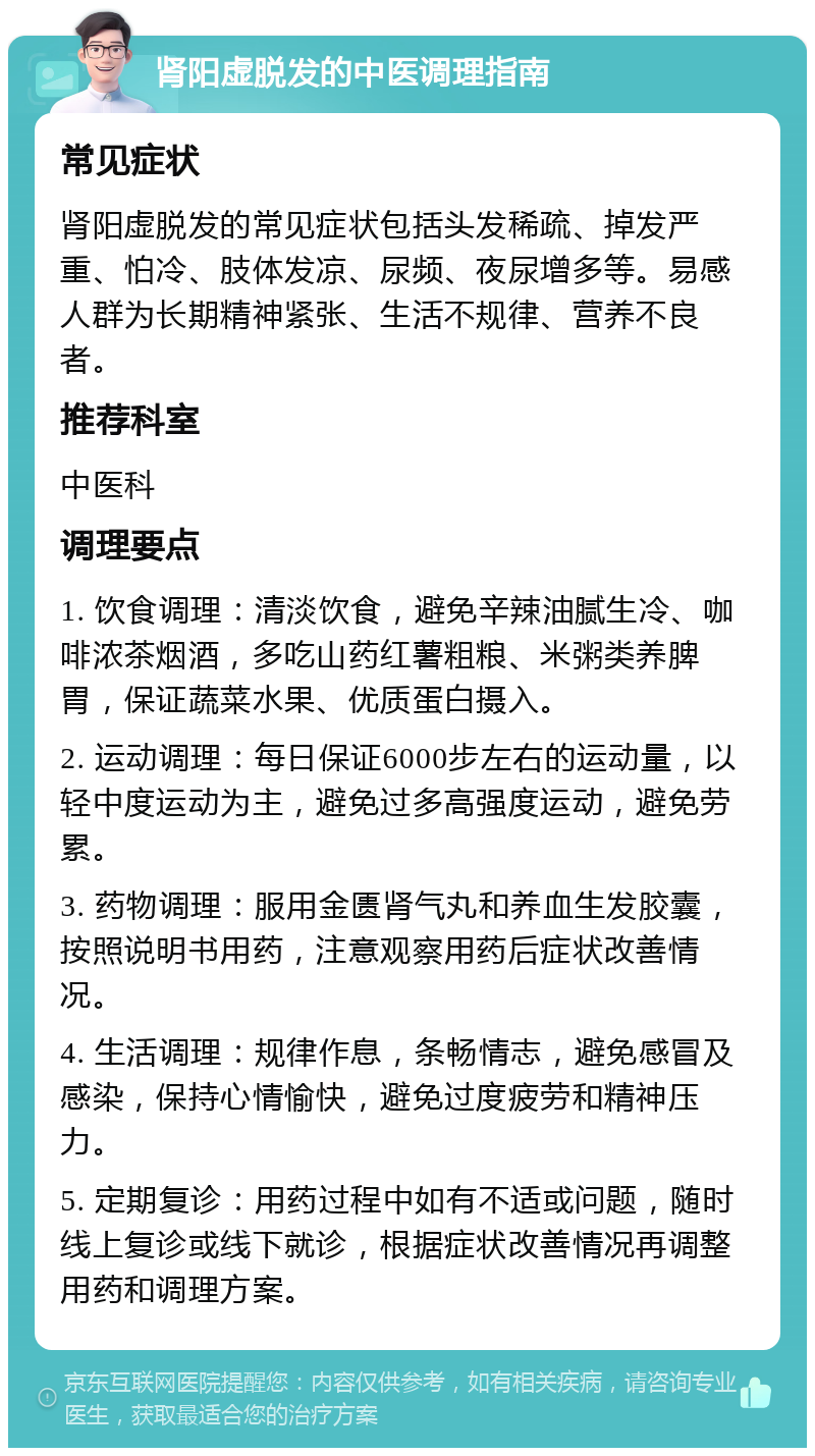 肾阳虚脱发的中医调理指南 常见症状 肾阳虚脱发的常见症状包括头发稀疏、掉发严重、怕冷、肢体发凉、尿频、夜尿增多等。易感人群为长期精神紧张、生活不规律、营养不良者。 推荐科室 中医科 调理要点 1. 饮食调理：清淡饮食，避免辛辣油腻生冷、咖啡浓茶烟酒，多吃山药红薯粗粮、米粥类养脾胃，保证蔬菜水果、优质蛋白摄入。 2. 运动调理：每日保证6000步左右的运动量，以轻中度运动为主，避免过多高强度运动，避免劳累。 3. 药物调理：服用金匮肾气丸和养血生发胶囊，按照说明书用药，注意观察用药后症状改善情况。 4. 生活调理：规律作息，条畅情志，避免感冒及感染，保持心情愉快，避免过度疲劳和精神压力。 5. 定期复诊：用药过程中如有不适或问题，随时线上复诊或线下就诊，根据症状改善情况再调整用药和调理方案。