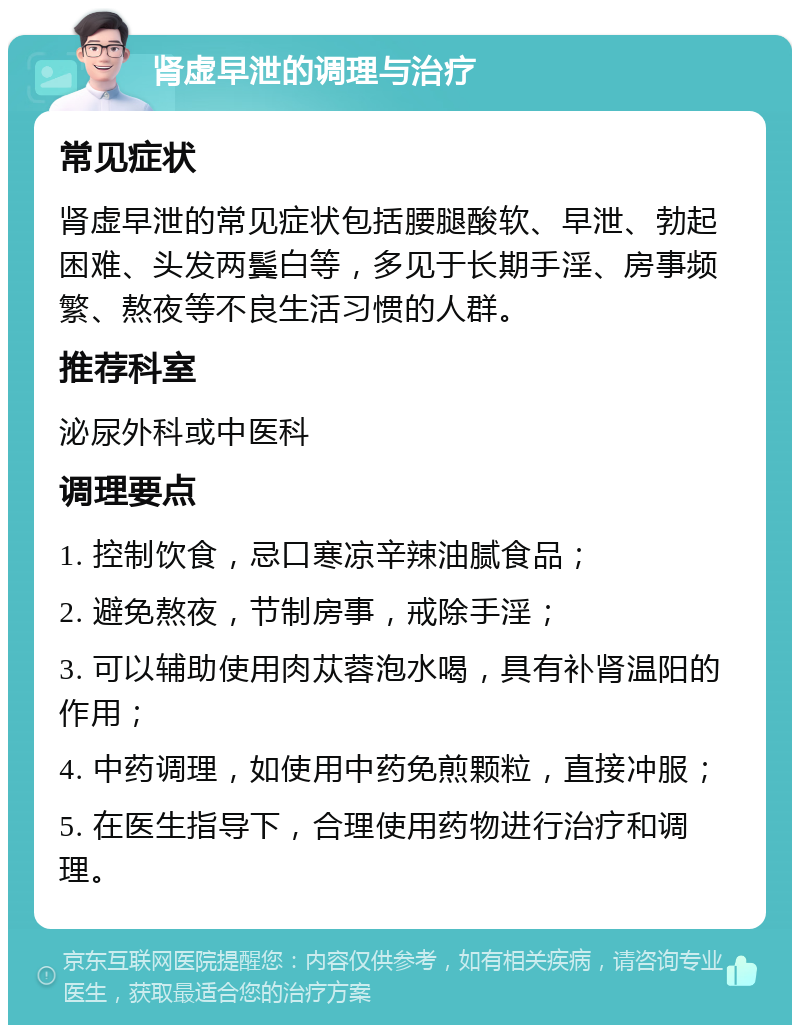 肾虚早泄的调理与治疗 常见症状 肾虚早泄的常见症状包括腰腿酸软、早泄、勃起困难、头发两鬓白等，多见于长期手淫、房事频繁、熬夜等不良生活习惯的人群。 推荐科室 泌尿外科或中医科 调理要点 1. 控制饮食，忌口寒凉辛辣油腻食品； 2. 避免熬夜，节制房事，戒除手淫； 3. 可以辅助使用肉苁蓉泡水喝，具有补肾温阳的作用； 4. 中药调理，如使用中药免煎颗粒，直接冲服； 5. 在医生指导下，合理使用药物进行治疗和调理。