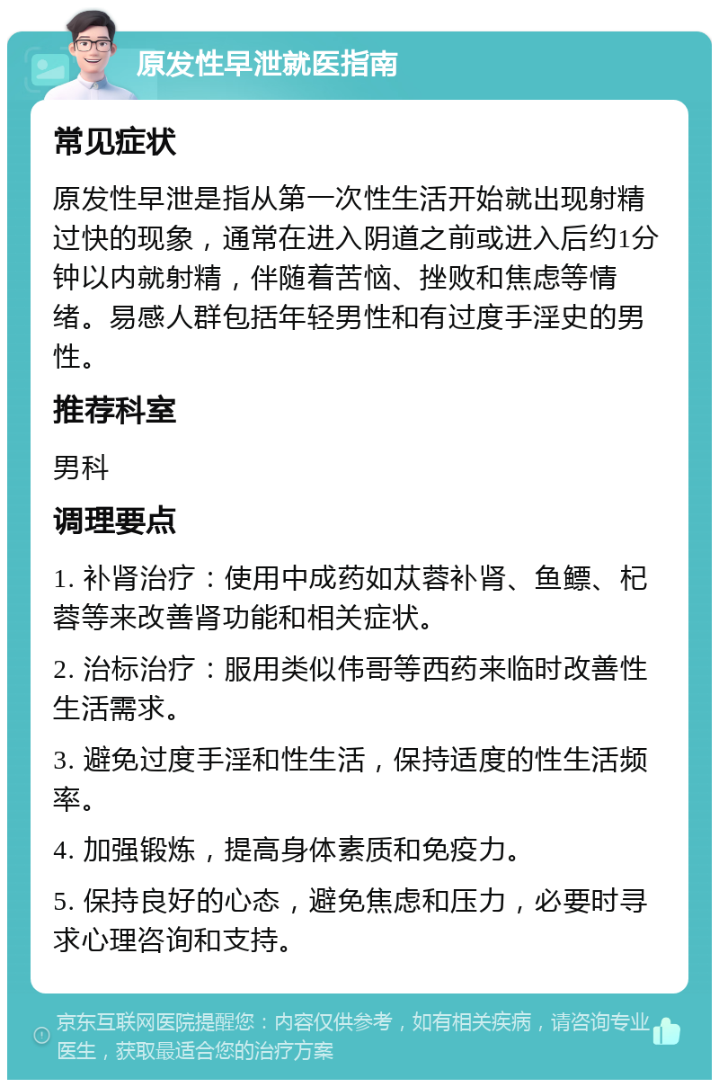 原发性早泄就医指南 常见症状 原发性早泄是指从第一次性生活开始就出现射精过快的现象，通常在进入阴道之前或进入后约1分钟以内就射精，伴随着苦恼、挫败和焦虑等情绪。易感人群包括年轻男性和有过度手淫史的男性。 推荐科室 男科 调理要点 1. 补肾治疗：使用中成药如苁蓉补肾、鱼鳔、杞蓉等来改善肾功能和相关症状。 2. 治标治疗：服用类似伟哥等西药来临时改善性生活需求。 3. 避免过度手淫和性生活，保持适度的性生活频率。 4. 加强锻炼，提高身体素质和免疫力。 5. 保持良好的心态，避免焦虑和压力，必要时寻求心理咨询和支持。