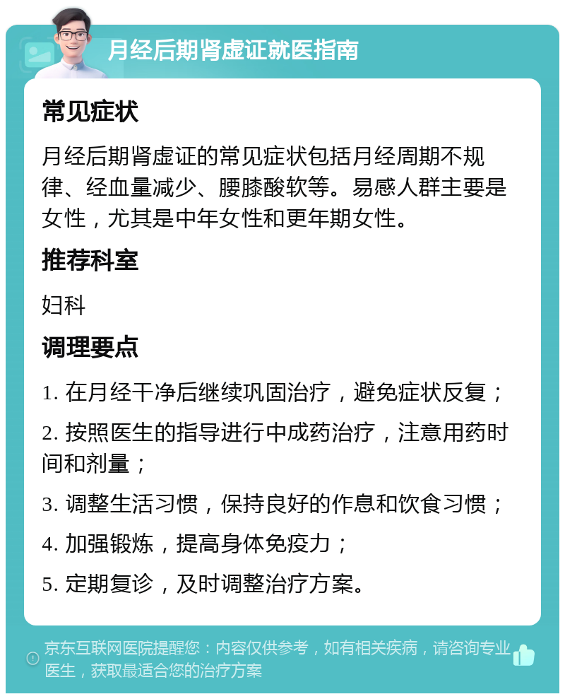 月经后期肾虚证就医指南 常见症状 月经后期肾虚证的常见症状包括月经周期不规律、经血量减少、腰膝酸软等。易感人群主要是女性，尤其是中年女性和更年期女性。 推荐科室 妇科 调理要点 1. 在月经干净后继续巩固治疗，避免症状反复； 2. 按照医生的指导进行中成药治疗，注意用药时间和剂量； 3. 调整生活习惯，保持良好的作息和饮食习惯； 4. 加强锻炼，提高身体免疫力； 5. 定期复诊，及时调整治疗方案。