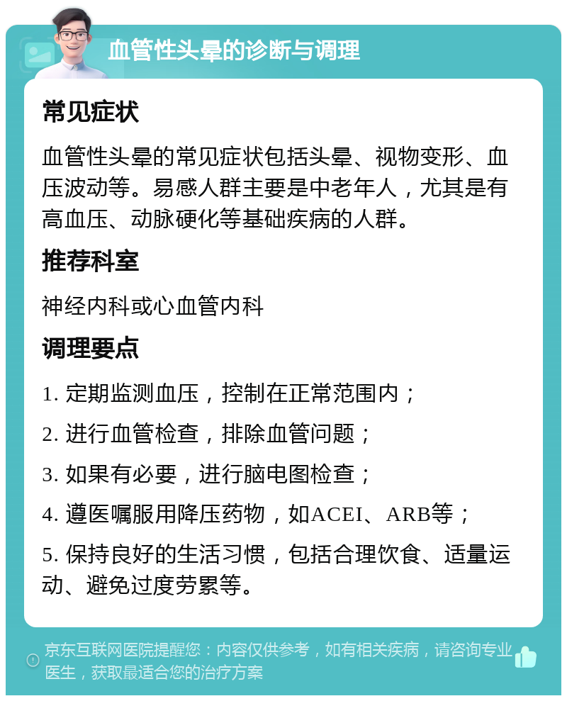 血管性头晕的诊断与调理 常见症状 血管性头晕的常见症状包括头晕、视物变形、血压波动等。易感人群主要是中老年人，尤其是有高血压、动脉硬化等基础疾病的人群。 推荐科室 神经内科或心血管内科 调理要点 1. 定期监测血压，控制在正常范围内； 2. 进行血管检查，排除血管问题； 3. 如果有必要，进行脑电图检查； 4. 遵医嘱服用降压药物，如ACEI、ARB等； 5. 保持良好的生活习惯，包括合理饮食、适量运动、避免过度劳累等。