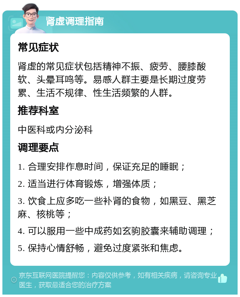 肾虚调理指南 常见症状 肾虚的常见症状包括精神不振、疲劳、腰膝酸软、头晕耳鸣等。易感人群主要是长期过度劳累、生活不规律、性生活频繁的人群。 推荐科室 中医科或内分泌科 调理要点 1. 合理安排作息时间，保证充足的睡眠； 2. 适当进行体育锻炼，增强体质； 3. 饮食上应多吃一些补肾的食物，如黑豆、黑芝麻、核桃等； 4. 可以服用一些中成药如玄驹胶囊来辅助调理； 5. 保持心情舒畅，避免过度紧张和焦虑。