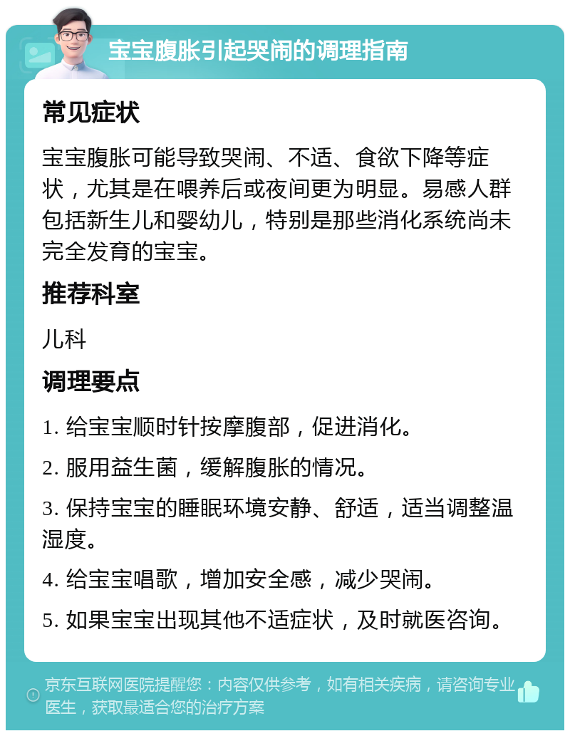 宝宝腹胀引起哭闹的调理指南 常见症状 宝宝腹胀可能导致哭闹、不适、食欲下降等症状，尤其是在喂养后或夜间更为明显。易感人群包括新生儿和婴幼儿，特别是那些消化系统尚未完全发育的宝宝。 推荐科室 儿科 调理要点 1. 给宝宝顺时针按摩腹部，促进消化。 2. 服用益生菌，缓解腹胀的情况。 3. 保持宝宝的睡眠环境安静、舒适，适当调整温湿度。 4. 给宝宝唱歌，增加安全感，减少哭闹。 5. 如果宝宝出现其他不适症状，及时就医咨询。