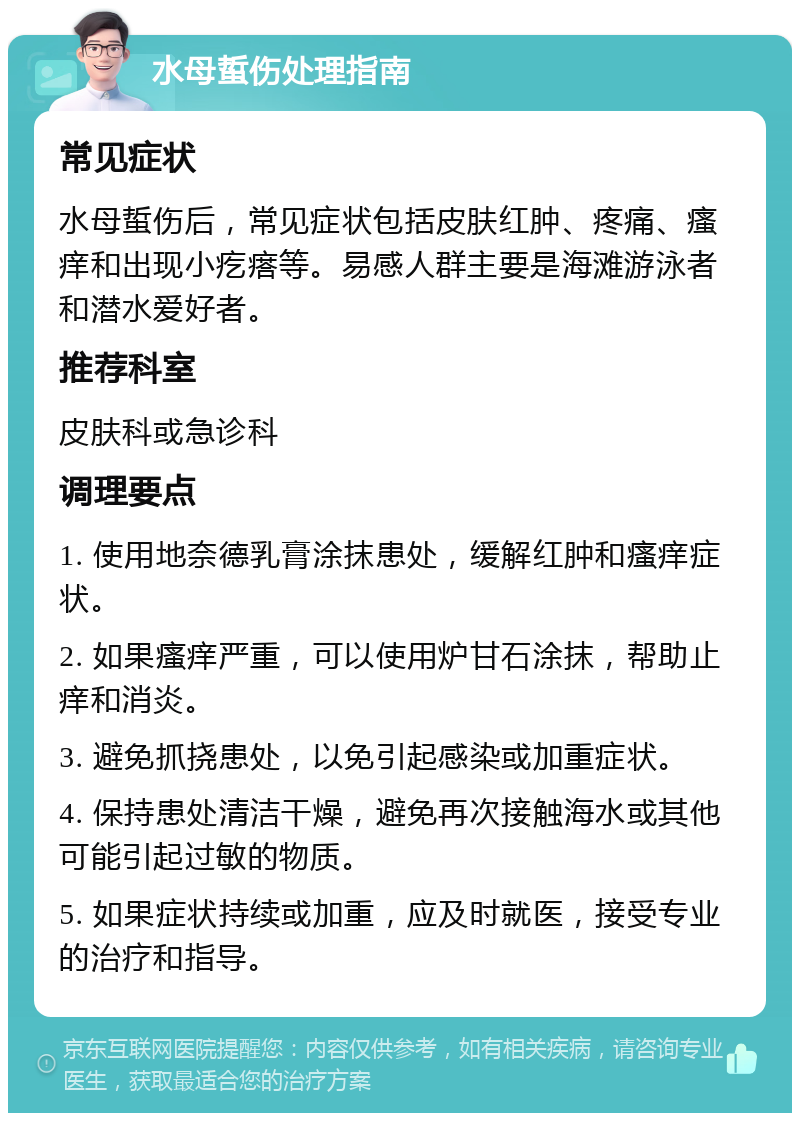 水母蜇伤处理指南 常见症状 水母蜇伤后，常见症状包括皮肤红肿、疼痛、瘙痒和出现小疙瘩等。易感人群主要是海滩游泳者和潜水爱好者。 推荐科室 皮肤科或急诊科 调理要点 1. 使用地奈德乳膏涂抹患处，缓解红肿和瘙痒症状。 2. 如果瘙痒严重，可以使用炉甘石涂抹，帮助止痒和消炎。 3. 避免抓挠患处，以免引起感染或加重症状。 4. 保持患处清洁干燥，避免再次接触海水或其他可能引起过敏的物质。 5. 如果症状持续或加重，应及时就医，接受专业的治疗和指导。