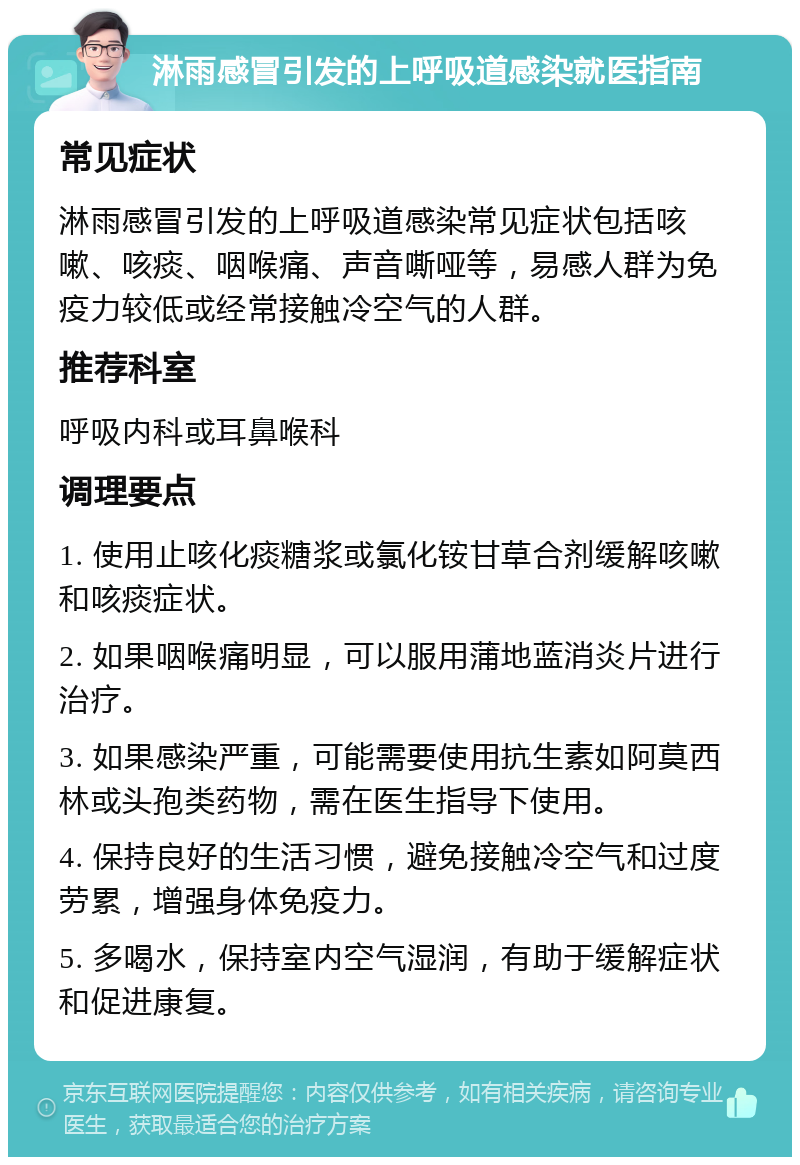 淋雨感冒引发的上呼吸道感染就医指南 常见症状 淋雨感冒引发的上呼吸道感染常见症状包括咳嗽、咳痰、咽喉痛、声音嘶哑等，易感人群为免疫力较低或经常接触冷空气的人群。 推荐科室 呼吸内科或耳鼻喉科 调理要点 1. 使用止咳化痰糖浆或氯化铵甘草合剂缓解咳嗽和咳痰症状。 2. 如果咽喉痛明显，可以服用蒲地蓝消炎片进行治疗。 3. 如果感染严重，可能需要使用抗生素如阿莫西林或头孢类药物，需在医生指导下使用。 4. 保持良好的生活习惯，避免接触冷空气和过度劳累，增强身体免疫力。 5. 多喝水，保持室内空气湿润，有助于缓解症状和促进康复。