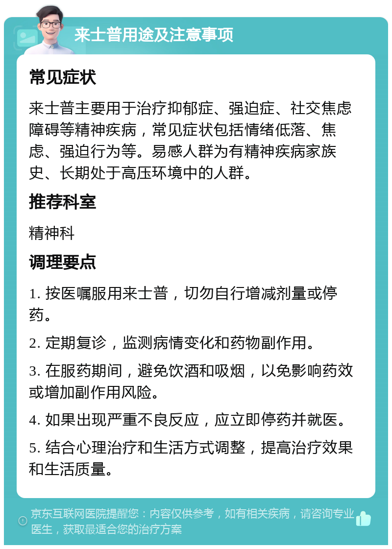 来士普用途及注意事项 常见症状 来士普主要用于治疗抑郁症、强迫症、社交焦虑障碍等精神疾病，常见症状包括情绪低落、焦虑、强迫行为等。易感人群为有精神疾病家族史、长期处于高压环境中的人群。 推荐科室 精神科 调理要点 1. 按医嘱服用来士普，切勿自行增减剂量或停药。 2. 定期复诊，监测病情变化和药物副作用。 3. 在服药期间，避免饮酒和吸烟，以免影响药效或增加副作用风险。 4. 如果出现严重不良反应，应立即停药并就医。 5. 结合心理治疗和生活方式调整，提高治疗效果和生活质量。