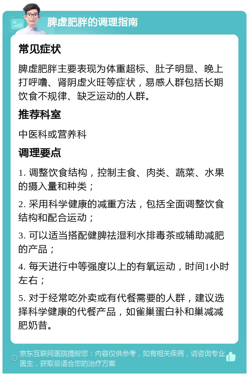 脾虚肥胖的调理指南 常见症状 脾虚肥胖主要表现为体重超标、肚子明显、晚上打呼噜、肾阴虚火旺等症状，易感人群包括长期饮食不规律、缺乏运动的人群。 推荐科室 中医科或营养科 调理要点 1. 调整饮食结构，控制主食、肉类、蔬菜、水果的摄入量和种类； 2. 采用科学健康的减重方法，包括全面调整饮食结构和配合运动； 3. 可以适当搭配健脾祛湿利水排毒茶或辅助减肥的产品； 4. 每天进行中等强度以上的有氧运动，时间1小时左右； 5. 对于经常吃外卖或有代餐需要的人群，建议选择科学健康的代餐产品，如雀巢蛋白补和巢减减肥奶昔。