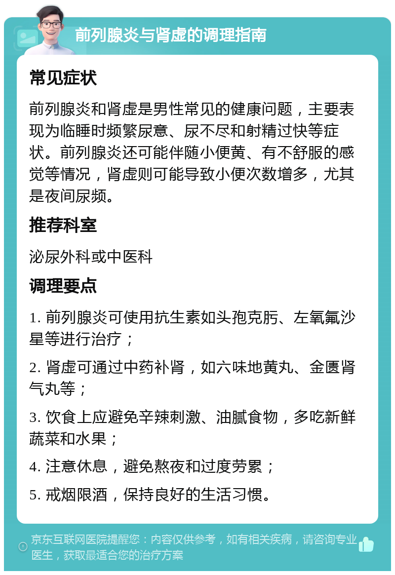 前列腺炎与肾虚的调理指南 常见症状 前列腺炎和肾虚是男性常见的健康问题，主要表现为临睡时频繁尿意、尿不尽和射精过快等症状。前列腺炎还可能伴随小便黄、有不舒服的感觉等情况，肾虚则可能导致小便次数增多，尤其是夜间尿频。 推荐科室 泌尿外科或中医科 调理要点 1. 前列腺炎可使用抗生素如头孢克肟、左氧氟沙星等进行治疗； 2. 肾虚可通过中药补肾，如六味地黄丸、金匮肾气丸等； 3. 饮食上应避免辛辣刺激、油腻食物，多吃新鲜蔬菜和水果； 4. 注意休息，避免熬夜和过度劳累； 5. 戒烟限酒，保持良好的生活习惯。