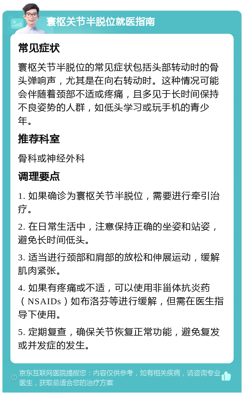 寰枢关节半脱位就医指南 常见症状 寰枢关节半脱位的常见症状包括头部转动时的骨头弹响声，尤其是在向右转动时。这种情况可能会伴随着颈部不适或疼痛，且多见于长时间保持不良姿势的人群，如低头学习或玩手机的青少年。 推荐科室 骨科或神经外科 调理要点 1. 如果确诊为寰枢关节半脱位，需要进行牵引治疗。 2. 在日常生活中，注意保持正确的坐姿和站姿，避免长时间低头。 3. 适当进行颈部和肩部的放松和伸展运动，缓解肌肉紧张。 4. 如果有疼痛或不适，可以使用非甾体抗炎药（NSAIDs）如布洛芬等进行缓解，但需在医生指导下使用。 5. 定期复查，确保关节恢复正常功能，避免复发或并发症的发生。