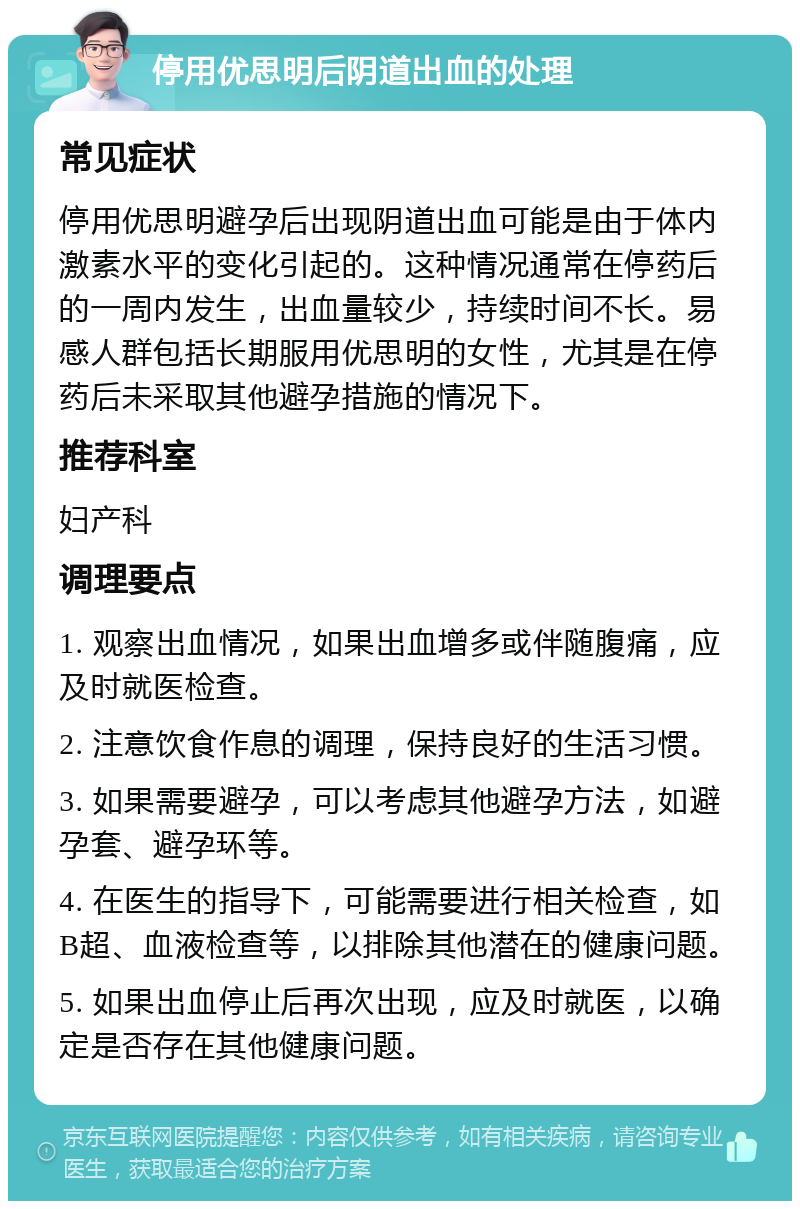 停用优思明后阴道出血的处理 常见症状 停用优思明避孕后出现阴道出血可能是由于体内激素水平的变化引起的。这种情况通常在停药后的一周内发生，出血量较少，持续时间不长。易感人群包括长期服用优思明的女性，尤其是在停药后未采取其他避孕措施的情况下。 推荐科室 妇产科 调理要点 1. 观察出血情况，如果出血增多或伴随腹痛，应及时就医检查。 2. 注意饮食作息的调理，保持良好的生活习惯。 3. 如果需要避孕，可以考虑其他避孕方法，如避孕套、避孕环等。 4. 在医生的指导下，可能需要进行相关检查，如B超、血液检查等，以排除其他潜在的健康问题。 5. 如果出血停止后再次出现，应及时就医，以确定是否存在其他健康问题。